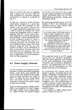 Power Supply Network L89
force as F ocO.I. One way of applying
such a direct force into the water for
ship propulsion (a long-term ongoing
experiment in Japan) is outlined in
Fig. 8.5.
A large d.c. current is driven between
metal plates mounted in a open tube
below the hull. The conductor for this
current is the sea water. Coils of wire
at a superconducting temperature (e.g
- 269"C cooled by helium) are fitted
around the propulsion tube to create a
magnetic field 90' to the current flow.
The combination of current and magnetic
field produces a direct mechanical force
on the conductor (water) to create a
linear thrust without the need for a
rotating propeller. By dividing port
and starboard thrust tubes into short
sections along the hull, the size and
location of thrust can be distributed so
that conventional steering and side
thrusters are not required. This is a
very interesting experiment into the
direct application of electromagnetic
force for ship propulsion.
8.2. Power Supply Network
As the demand for electrical power
increaseson ships (particularlypassenger
ferries, cruise liners, and specialist off-
shore vesselsand platforms) the supply
current rating becomes too high at
440V. To reduce the size of both steadv
state and fault current levels, it i;
necessaryto increasethe system voltage
at high power ratings.
Note: In marine practice,
1000V are consideredLV
HV (high voltage) is any
are 3.3 kV or 6.6 kV but 11 kV is used
on someoffshoreplatforms and specialist
oil/gas production ships e.g on some
FPSO (floating production, storage and
offloading) vessels.
By generating electricalpower at 6.6 kV
instead of 440 V the distribution and
switching of power above about 6 MW
becomesmore manageable.
e.g. A three phase 6 MW ships load on
a M0 V system supplied by 3 x 2 NNV,
0.8 pf diesel-generator
units requires
the switchboard fault leaelto be about
90 kA and each generator circuit breaker
and system cabling has to handle a
full-load current (FLC) of:
I :2,000,000w/v3.440. 0.8 : 3300A
The same system al 6.6 kV requires the
HV switchboard and cablesto be rated
for a fault level of about 9 kA with
generator circuit breakers rated only for
an FLC of 220A.
The component parts of an HV supply
system are now standard equipment
with HV diesel generator sets feeding
an HV main switchboard. Large power
consumerssuch as thrusters, propulsion
motors, air-conditioning (A/C) com-
pressors and HV transformers are fed
directly from the HV switchboard.
An economical HV svstem must be
simple to operate, reasonably priced and
require a minimum of maintenance over
the life of the ship. Experience shows
that a 9 MW svstem at 6.6 kV would
be about 20% more expensive for
installation costs. The principal parts of
a ships electrical system operated at
HV would be the main generators, HV
switchboard, F{V cables,HV transformers
and HV motors.
voltages below
(low voltage).
voltage above An example of a high voltage power
LV. Typical marine HV system voltages systemis shown in Fig. 8.6.
 