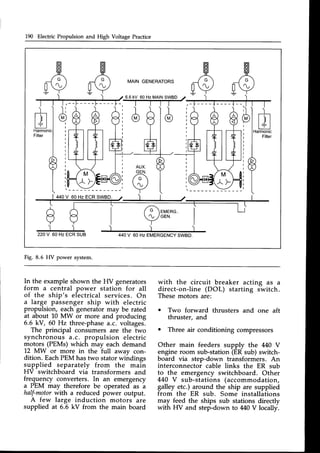 190 Electric Propulsion and High Voltage Practice
ffi
/;
[V
MAIN GENERATORS
/e
v
)
440V 60 HzEMERGENCY
SWBD.
A
l.l
V
)
2 2 O V6 0 H z E C R S U B
6.6 kV 60 Hz MAINSWBD
l /
 r
I
l l
t [ r l
I
I
I
I
I
I
I
I
I
t l
I
440V 60 Hz ECRSWBD.
Fig. 8.6 HV power system.
In the exampleshown the HV generators
form a central power station for all
of the ship's electrical services. On
a large passenger ship with electric
propulsion, each generatormay be rated
at about 10 MW or more and producing
6.6 kV, 60 Hz three-phasea.c. voltages.
The principal consumers are the two
synchronous a.c. propulsion electric
motors (PEMs) which may each demand
12 MW or more in the full away con-
dition. EachPEM hastwo statorwindings
supplied separately from the main
HV switchboard via transformers and
frequency converters. In an emergency
a PEM may therefore be operated as a
half-motorwith a reduced power output.
A few large induction motors are
supplied at 6.6 kV from the main board
with the circuit breaker acting as a
direct-on-line (DOL) starting switch.
Thesemotors are:
o Two forward thrusters and one aft
thruster, and
o Three air conditioning compressors
Other main feeders supply the 440 V
engine room sub-station (ER sub) switch-
board via step-down transformers. An
interconnector cable links the ER sub
to the emergency switchboard. Other
440 V sub-stations (accommodation,
galley etc.) around the ship are supplied
from the ER sub. Some installations
may feed the ships sub stations directly
with HV and step-down to M0 V locally.
 