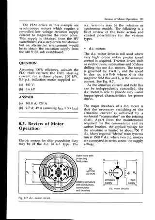 Review of Motor Operation L91
The PEM drives in this example are
synchronous motors which require a
controlled low voltage excitation supply
current to magnetise the rotor poles.
This supply is obtained from the HV
switchboardvia a step-down transformer
but an alternative arrangement would
be to obtain the excitation supply from
the 440 V ER sub switchboard.
a.c. versions mav be the induction or
synchronou.s
modeis. The following is a
brief review of the basic action and
control possibilities for the various
types.
o d.c. motors
The d.c. motor drive is still used where
very high torque and/or precise speed
control is acquired. Traction drives such
aselectrictrains, submarinesand offshore
drilling rigs use d.c. motors. The torque
is governed by: T c O.Ia and the speed
is due to: n a V/O where O is the
magnetic field flux and Ia is the armature
current. SeeFig. 8.7.
As the armature current and field flux
can be independently controlled, the
d.c. motor is able to provide very useful
torque/speed characteristicsfor power
drives.
The major drawback of a d.c. motor is
that the necessary switching of the
armature current is achieved bv a
mechanical
"commutator"
on the rotaiing
shaft. Apart from the maintenance
required for the commutator and its
carbon brushes, the applied voltage for
the armature is limited to about 750 V
d.c. Many regional"Metro" train systems
run at 1500V d.c. where two d.c. motors
are connectedin seriesacrossthe supply
voltage.
QUESTTON
Assuming 100"/" efficiency, calculatethe
FLC then estimatethe DOL starting
current for a three phase, 100 kW;
0.9 p.f. induction motbr supplied at:
(a) M0 Y;
(b) 6.6 kv
ANSWER
(a) 145.8
A;729 A
(b) 9.7 A; 49 A (assuming
lps;: 5 x lgc)
Review of Motor
Operation
Electric motors
may be of the
for ship propulsion duty
d.c. or a.c. type. The
statorcorewith
projecting
fieldpoles
DC
MOTOR
ACTION
armature
withconductors,
commutator
andbrushes
d.c.motorcircuits
Fig. 8.7 d.c.
 