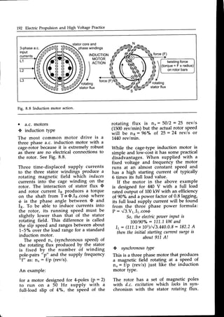 192 Electric Propulsion and High Voltage Practice
statorcoreand
3-phase
a.c. phasewindings
input
currents INDUCTION
MOTOR
force(F)
L1

r l
r l
I
I
/
twisting
force
(torque=Fxradius)
on rotorbars
L2
'rotating
statorflux
Fig. 8.8 Induction motor action.
. a.c. motors
* induction type
The most common motor drive is a
three phase a.c. induction motor with a
cage-rotorbecauseit is extremely.robust
as-there are no electricalconnectionsto
the rotor. SeeFig. 8.8.
Three time-displaced supply currents
to the three stalor windings produce a
rotating magnetic field which induces
currenti into the cage winding on the
rotor. The interaction of stator flux O
and rotor current Ip produces a torque
on the shaft from TaO.In.cost' where
@ is the phase angle between O and
In. To be able to induce currents into
the rotor, its running speed must be
slightly lower than that of the stator
rotating field. This difference is called
the slip speed and ranges between about
L-S"/o'overthe load range for a standard
induction motor.
The speed n, (synchrono-usspeed) of
the rotating flux produced by the stator
is fixed U"ythe'number 5f wlnding
pole-pairs
"p" and the supply frequency
"f" asin, : f/P (rev/s).
An example:
for a motor designed for 4-poles (P : 2)
to run on a 50 Hz suPPlY with a
full-load slip of 4o/o, the speed of the
rotating flux is n": $Ql/ : 25 rev/s
(1500r&imin; but the actual rotor speed
will be 1n:96o/o of 25:24 rev/s or
1440rev/min.
A/hile the cage-type induction motor is
simple and low-c-os.t
it has some-practical
disddvantages.When supplied with a
fixed voltage and frequency the motor
runs at an almost constant speed and
has a high starting current of typically
6 times its full load value.
If the motor in the above examPle
is designed for M0 V with a full load
rated output of 100kW with an efficiency
of.90"/"and a power factor of 0.8 lagging,
its full load supply current will be found
from the three-phase power formula:
P: V3.Vr.Ir.cosd
So,the electricPowerinPut is
100/90%: L11.1kW and
l7: Q11.1x103)h/3.440.0.8
: 1.82.2
A
then the initial startingcurrentsurgeis
about911-
A!
,.! synchronous
type
This is a three phasemotor that produces
a magnetic field rotating at a speed of
n,: f1p (rev/s) just like the induction
motor type.
The rotor has a set of magnetic poles
with d.c. excitationwhich locksin syn-
chronism with the stator rotating flux-
 
