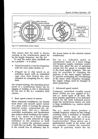 Review of Motor Operation 193
statorcoreand
3-phase
input
currents
L1
a.c. phasewindings
force (F)
SYNCHRONOUS
MOTOR
L2
)^"'"'
/rotating fbrce{F)
statorflux
twisting
force
(torque=Fxradius)
rotorpoles
locked
insync.
with
statorflux
Fig. 8.9 Synchronousmotor action.
This means that the shaft is always
running at the synchronous speed det
by the supply frequency. SeeFig. 8.9.
To start the motor from standstill can
be a problem - it is either:
. Pulsedforward at a very low frequency
with the rotor poles excited, or
o Dragged up to slip speed as an
induction motor with an embedded
cage rotor then locked into syn-
chronism by energisingthe d.c. rotor
field.
For normal running, the operating power
factor of a synchronous motor c-anbe
lagging or leading as this is determined
by the size of the d.c. excitation field
current.
o Basicspeedcontrol of motors
Many industrial installations can benefit
from direct and smooth speed control
of a drive which is moving the process
material (water, compressed air, oil,
conveyor belts, lifts etc.). Smooth,
controlled accelerationand deceleration
alsoreducesshockloading in the system.
For a d.c. motor on a fixed voltage
supply, this is easily achieved by using
resistance in the armature or field
circuits to control the armature current
or field flux (or both). The disadvantage
is the overall loss of efficiency due to
the power lossesin the external control
resistance(s).
For an a.c. induction motor or
synchronous motor on a fixed voltage
and frequency supply, resistancecontrol
would only affect the size of operating
current but the speed is constant due
to the fixed supply frequency. This can
only be overcome by changing the
frequencyof the stator supply currents.
To prevent overheating (by over-fluxing)
of the motor while frequency changing,
the supply voltage must be changed ih
direct proportion.
o Advanced speed control
Computer controlled variable speed
drives (VSDs) are now applied to d.c.
and a.c. motor types of all sizes. The
most popular application is for induction
motors for the main industrial power
range but synchronous motors are used
in large installations e.g. marine electric
propulsion.
The a.c. motor drives produce a
variable frequency output by fast voltage
switching from a transistor or thyristor
converter which may be ac-dc-ac
(PWM and synchroconverter) or ac-ac
(cycloconverter). These drives use a
mathematical model of the motor and
the computer controls the converter
output to precisely match the set
 
