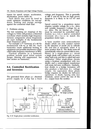 194 Electric Propulsion and High Voltage Practice
inputs for speed, torque, acceleration,
deceleration,power limits etc.
Such drives mav even be tuned to
create optimum cohditions for run-up/
down, braking and energy savings
againstthe connectedshaft load.
o Problems arising
The fast switching (or chopping)of the
voltagesto VSDs *ilI produce a distorted
waveform which includes high frequency
harmoniccomponents whose frequencies
are exact multiples of the fundamental
(basefrequency)value.
For example a 7th harmonic of a 60 Hz
fundamental will be at 420 Hz. Such
harmonics create additional heating in
equipment and possibleinterference(often
calledradio frequencyinterferenceor RFI).
Practical solutions to a harmonic
problem include good initial system
design, filtering and suppression. See
later section on harmonics.
8.4. Controlled Rectification
and Inversion
voltage and frequency. This is generally
at M0 V and 60 Hz but for high power
demands it is likelv to be 6.6 kV and
60 Hz.
Speed control for a propulsion motor
requires variable voltage for a d.c. drive
and variable frequency * voltage for an
a.c. drive. The set bus-bar a.c. voltage
must be converted by controlled recti-
fication (a.c.*d.c.) and/or controlled
inversion (d.c.-*a.c.) to match the
propulsion motor type.
A basic rectifier uses semiconductor
diodes which can onlv conduct current
in the direction of anode (A) to cathode
(K) and this is automatic when A is
more positive than K. The diode turns-off
automaticallywhen its current falls to zero.
Hence, in a single-phase a.c. circuit
a single diode will conduct only on every
other half-cycleand this is called half-taaoe
rectification.Other single-phase circuits
using a bi-phase arrangement with two
diodes and a centre-tappedtransformer
will createfull-waaerectification Similarly,
four diodes in a bridge formation will
also produce a full-wave d.c. voltage
output. An equivalent three phase
bridge requires six diodes for full-wave
operation. A diode, having only two
terminals, cannotcontrol the size of the
d.c. output from the rectifier.
The generated three
power supply on a
phase a.c. electrical
ship has a fixed
THYRISTOR
CURRENT
CONTROL
a.c.- d.c.
"puck"
K thyristor
construction
forlargecurrents
Half-waverectifiedd.c
by delayedswitching
. < - - }
delayangle:
c[
Fig. 8.10 Single-phasecontrolled rectification.
 