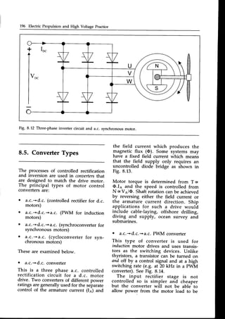 196 Electric Propulsion and High Voltage Practice
Fig. 8.12 Three-phaseinverter circuit and a.c. synchronous motor.
8.5. Converter Types
The processes of controlled rectification
and inversion are used in conaerters
that
are designed to match the drive motor.
The principal types of motor control
convertersare:
. a.c.-*d.c. (controlledrectifierfor d.c.
motors)
a.c.*d.c.+a.c. (PWM for induction
motors)
a.c.*d.c. +a.c. (synchroconverter
synchronous motors)
o a-.c.+a.c. (cycloconverterfor syn-
chronous motors)
Theseare examinedbelow.
o a.c.-'d.c. converter
This is a three phase a.c. controlled
rectification circuit for a d.c. motor
drive. Two converters of different power
ratings are generally used for the separate
control of the armature current (Ia) and
for
the field current
magnetic flux (O).
have a fixed field
which produces the
Some systems may
current which means
that the field supply only requires an
uncontrolled diode bridge as shown in
Fig. 8.13.
Motor torque is determined from T c
O.Ie and the speed is controlled from
N c Ve/O. Shaft rotation canbe achieved
by reversing either the field current or
the armature current direction. Ship
applications for such a drive would
include cable-laying, offshore drilling,
i .
diving
.and supply, ocean survey and
suDmarrnes.
o a.c.-'d.c.->a.c.PWM converter
This type of converter is used for
induction motor drives and uses transis-
tors as the switching devices. Unlike
thyristors, a transistor can be turned on
and olf by a control signal and at a high
switching rate (e.9. at 20 kHz in a PWM
converter).SeeFig. 8.14.
The input rectifier stage is not
controlled so is simpler and cheaper
but the converter will not be able to
allow power from the motor load to be
 