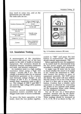 Insulation Testing 13
Insulation Resistance (IR)
Using a (megger) tester
(at 500 V d.c. for a 440Y
circuit)
Do not use a multimeter
for this task
Continuity Resistance
(Low O)
Typically using
a multimeter
Component Resistance
(O or kO)
Voltage (a.c. or d.c.)
Current
Using a clampmeter
(or multimeter for
small currents)
may need to carry out, and at the
instruments you will need.
The main tests are for:
f..8. Insulation Testing
A measurement of the insulation
resistance (IR) gives one of the best
guides to the state of health of electrical
equipment. The resistanceshould be
measured between insulated conductors
and earth, and between conductors.
An insulation tester is a high reading
resistance meter using a high test
voltage - usually 500 V d.c. The test
voltage is produced either by an internal
hand-driven generator or by u battery
and electronic voltage charger. A test
voltage of 500 V d.c. is suitable for
testing ships' equipment rated at M0 Y
a.c. Test voltages of 1000V and 5000V
are used for high voltage (Fry systems
on board ship.
There are several manufacturers of
insulation testers available but the
Megger trade name is known worldwide.
To prove the basic operation of the
tester, short the two probes together,
TEST
Fig. 1.8 Insulation resistance(IR) tester.
switch to
t'lll{{2" and press the test
button or rockerswitch. The pointer
should indicate approximately
"0e2".
Beforeapplying the test, the equipment
to be tested must be disconnectedfrom
the live power supply and locked-off
accordingto standard safety procedures.
A meggertype IR tester can be used
to check whether the circuit to be tested
is liae. Switch the instrument to "MO"
and connect the probes to pairs of
equipment terminals. DO NOT press
the button. The meter will now indicate
that the circuit is liae or not. If the circuit
is dendit is then safe to press the test
button. Confirm that a reliable earth
connection is obtained by connecting
the probes to two separate earth points
on the equipment frame while testing
for low resistancecontinuitv.
For an IR test on a
-
three-phase
machine, measure and log the phase-
to-phase insulation resistance values.
Three readings should be measured as
U-V, V-W, W-U as shown in Fig. 1.9.
 