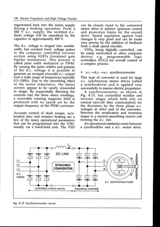 L98 Electric Propulsion and High Voltage Practice
regenerated back into the mains supply
during a braking operation. From a
440 V a.c. supply, the rectified d.c.
(link) voltage will be smoothed by the
capacitorto approximately 600V.
The d.c. voltage is choppedinto aariable-
utidth, but constant level, voltage pulses
in the computer controlled inverter
section using IGBTs (insulated gate
bipolar transistors). This process is
called pulse utidth modulationor PWM.
By varying the pulse widths and polarity
of the d.c. voltage it is possible to
generatean aaeraged
sinusoidala.c. output
over a wide range of frequenciestypically
0.5-120H2. Due to the smoothing effect
of the motor inductance, the motor
currentsappear to be nearly sinusoidal
in shape. By sequentially directing the
currents into the three stator windings,
a reversible rotating magnetic field is
produced with its speed set by the
output frequency of the PWM converter.
Accurate control of shaft torque, acce-
leration time and resistive braking are a
few of the many operational parameters
that can be programmed into the VSD,
usually via a hand-held unit. The VSD
can be closely tuned to the connected
motor drive to achieve optimum control
and protection limits for the overall
drive. Speed regulation against load
changesis very good and can be made
very precise by the addition of feedback
from a shaft speed encoder.
VSDs, being digitally controlled, can
be easily networked to other computer
devices e.g. programmable logic
controllers (PLCs) for overall control of
a complex process.
o a.c.*d.c.-+a.c. synchroconverter
This type of converter is used for large
a.c. synchronous motor drives (called
a synchrodrive) and is applied very
successfullyto marine electricpropulsion.
A synchroconverter, as shown in
Fig. 8.L5, has controlled rectifier and
inverter stages which both rely on
natural turn-off (line commutation) for
the thyristors by the three phase a.c.
voltages at either end of the converter.
Between the rectification and inversion
stagesis a current-smoothing reactor coil
forming the d.c. link.
An operational similarity existsbetween
a synchrodrive and a d.c. motor drive.
SYNCHRO.
CONVERTER
controlled
current
source frequency
controller
Fig. 8.15 Synchroconverter circuit.
 