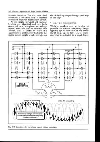 200 Electric Propulsion and High Voltage Practice
inverter thvristors. The d.c. rotor field
excitation is obtained from a separate
controlled thvristor rectification circuit.
As the supply (network) and machine
bridges are identical and are both
connected to a three-phase a.c. voltage
source, thell" roles can be switched into
reaerse.This is useful to allow the
regeneration
of motor poarerback into the
mains power supply which provides an
electric braking torque during a crashstop
of the ship.
. a.c.+a.c. cycloconverter
While a synchroconverter is able to
provide an output frequency range
typically up to twice that of the mains
input (e.g. up to 1.20Hz), a cyclo-
converter is restricted to a much lower
L1
L2
L3
bridge"A" conducting bridge"B"conducting
synthesis
of a singlelowfrequency
froma three-phase
higherfrequency
(veryapproximate
!)
Fig. 8.17 Cycloconverter circuit and output voltage waveform.
 