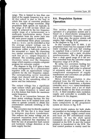 Converter Types 201
range. This is limited to less than one
third of the supply frequency (e.g. up to
20 Hz) which is due to the way in
which this type of converter produces
the a.c. output voltage wavefoim. Ship
propulsion shaft speeds are typically in
the range of 0-145 rev/min which can
easily be achieved by the low frequency
output range of a cycloconverter to a
multi-pole synchronous motor. Power
regeneration from the motor back into
the main power supply is available.
A conventional three phase converter
from a.c.to d.c. canbe controlledso that
the average output voltage can be
increased and decreasedfrom zero to
maximum within a half-cycle period of
the sinusoidal a.c. input. By connecting
two similar converters back-to-back in
each line art a.c. output frequency is
obtained. The switching pattern for the
thyristors varies over the frequency
rangewhich requiresa complexcoinputer
program for converter control.
The diagram in Fig. 8.17 gives a basic
circuit arrangement for a cycloconverter
together with an approximate aoltage
zoqaeform
for the low frequency output.
The corresponding current waveform
shape (not shown) will be more sinu-
soidal due to the smoothing effect of
motor and line inductance.
The output voltage has a significant
ripple content which gets larger (worse)
as the output frequency is raised and
it is this feature that limits the maximum
useful frequency.
There is no connection between the
three motor windings because the line
convertershave to be isolated from each
other to operate correctly to obtain line
commutation (natural) switching of the
thyristors.
The convertersmay be directly supplied
from the HV line but it is more usual
to interpose step-down transformers.
This reduces the motor voltage and its
required insulation level while also
providing additional line impedance to
limit the size of prospective fault current
and harmonic voltage distortion at the
main supply bus-bar.
8.6. Propulsion System
Operation
This section describes the overall
operation of a propulsion system and is
based on a diesel-electric arrangement
with synchroconaerter
frequency control.
For a large ship, the power system will
employ high voltage (HV) generation as
in the diagram in Fig. 8.18.
In this example each L2 MW, 3 kV
propulsion motor has two separate6 MW
stator windings and each half winding
is supplied from a 6.613.0kV propul-
sion transformer and a static six-pulse
synchroconverter. The 24 pole motors
have a shaft speed range of 0-145 rev/
min controlled from the converter output
frequency range of 0-29 Hz.
By using two converters feeding two
separate stator windings fitted 30o
apart, a 12-pulse shaft torqueis achieved
to minimise shaft vibration. A more
complicated arrangement of supply
transformersand converterscan produce
a 24-pulseshaft torque.
Motor brushlessexcitation is also
obtained from the HV bus-bars via a
6.610.MkV statictransformer, a thyristor
controller,an a.c.+a.c. rotary transformer
(inside the motor) and a set of shaft
mounted diodes for the final conversion
to d.c. A third (standby) static excitation
supply and controller is available but
not shown in the diagram.
The related physical arrangement of the
main components in the propulsion
system are shown in Fig. 8.19.
Control throttle stations for both shafts
areinstalledon the bridge (in wheelhouse
and on the wings), engine control room
and local (in HV switchboard room)
positions. At sea the shaft speed
commands are set from the bridge and
repeatedin the ECR. In port the control
position is transferred to the ECR. The
local control position is mainly used for
 