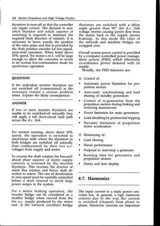 204 Electric Propulsion and High Voltage Practice
thyristors to turn-off so that the controller
can regain control. The decision is now
which thyristor and which sequence
of.
switching is required to maintain the
required shaft direction of rotati6n. It is
necessary to know exactly the position
of the rotor poles and this is provided by
the shaft position encoder for low-speed,
pulse-mode
operation. When kickedabove
10% speed,the motor e.m.f. will be large
enough to allow the converter to revert
to its normal line-commutation mode for
synchronous
operation
QUESTION
If the individual inverter thwistors are
not switched off (commutaied) at the
necessary instant a serious problem
arises.Explain the likely consequences.
ANSWER
If two or more inverter thyristors are
unable to be switched-off nalurally they
will apply a full short-circuit fauft path
acrossthe d.c. link.
For normal running, above about l-0%
speed, the operation is switched to
synchronous
modewhere the thyristors in
both bridges are switched off naturally
(line commutated) by their live a.c.
voltages from supply and motor
To reversethe shaft rotation the forward/
ahead phasesequence
of motor supply
currents is reversed by the inverter
thyristors. This reverses'the directionof
stator flux rotation and hence shaft di-
rection to astern. The rate of deceleration
to zero speedmust be carefully controlled
before a shaft reversal to avoid large
power surgesin the system.
For a motor braking operation, the
inverter bridge can be considered as a
rectifier bridge when viewed from the
lioe a.c. supply produced by the motor
emf. If the network (rectifier) bridge
tr
o
a
o
o
thvristors are switched with a delav
angle greater than 90o the d.c. hnk
voltage rsoerses
causing power flow from
the motor back to the supply (motor
braking). In this mode the roles of
the network and machine bridges are
swapped over.
Overall system power control is provided
by a computer controlled power manage-
ment system (PMS) which effectively
co-ordinates power demand with its
supply.
Broadly, the PMS functions are:
Control of:
Automatic power limitation for pro-
pulsion motors
Auto-start, synchronising and load
sharing of standby generators
Control of re-generation from the
propulsion motors during braking and
reversmg manoeuvres
Power limitation for main generators
Load shedding by preferential tripping
Dynamic limitation of propulsion
motor acceleration
Monitoring of:
Load sharing
Diesel performance
Proposalto start/stop a generator
Running time for generators and
propulsion motors
Status and data display
8.7. Harmonics
tr
a
o
o
o
The input current to a static power con-
verter has, in general, a high harmonic
content due to the wav the current
is switched (chopped)from phase to
phase. Harmonic currents are important
 
