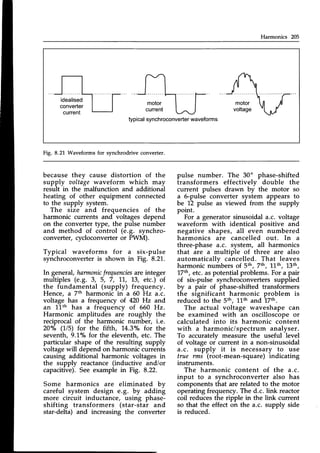 Harmonics 205
typicalsynchroconverter
waveforms
Fig. 8.21 Waveforms for synchrodrive converter.
because thev cause distortion of the
supply aoltage waveform which may
result in the malfunction and additional
heating of other equipment connected
to the supply system.
The size and frequencies of the
harmonic currents and voltages depend
on the converter Wpe, the pulse number
and method of control (e.g. synchro-
converter, cycloconverter or PWM).
Typical waveforms for a six-pulse
synchroconverteris shown in Fig. 8.21.
In general, harmonic
frequencies
are integer
multiples (e.g. 3, 5, 7, 11, L3, etc.) of
the fundamental (supply) frequency.
Hence, a 7th harmonic in a 60 Hz a.c.
voltage has a frequency of 420 Hz and
an l-Lth has a frequency of 660 Hz.
Harmonic amplitudes are roughly the
reciprocal of the harmonic number, i.e.
20"/" (1/5) for the fifth, 1,4.30/"
for the
seventh, 9.'l,o/"for the eleventh, etc. The
particular shape of the resulting supply
voltage will depend on harmonic currents
causing additional harmonic voltages in
the supply reactance (inductive and/or
capacitive).See example in Fig. 8.22.
Some harmonics are eliminated by
careful system design e.g. by adding
more circuit inductance, using phase-
shifting transformers (star-star and
star-delta) and increasing the converter
pulse number. The 30" phase-shifted
transformers effectivelv double the
current pulses drawn by the motor so
a 6-pulse converter system appears to
be 12 pulse as viewed from the supply
point.
For a generatorsinusoidal a.c. voltage
waveform with identical positive and
negative shapes, all even numbered
harmonics are cancelled out. In a
three-phase a.c. system, all harmonics
that are a multiple of three are also
automaticallv cancelled. That leaves
harmonic numbers of Sth, 7th, 1'1-th,
!3th,
17th,etc.aspotential problems.For a pair
of six-pulse synchroconverters supplied
by ^ pair of phase-shifted transformers
the significant harmonic problem is
reducedto the sth, 11thand 17th.
The actual voltage waveshape can
be examined with an oscilloscope or
calculated into its harmonic content
with a harmonic/spectrum analyser.
To accurately measure the useful level
of voltage of current in a non-sinusoidal
a.c. supply it is necessary to use
true rms (root-mean-square) indicating
instruments.
The harmonic content of the a.c.
input to a synchroconverter also has
components that are related to the motor
operatingfrequency.The d.c. link reactor
coil reduces the ripple in the link current
so that the effect on the a.c. supply side
is reduced.
 