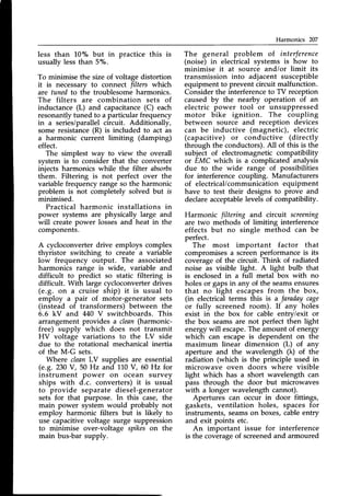 Harmonics 207
less than 10% but in practice this is
usually less than 57".
To minimise the size of.voltage distortion
it is necessaryto connect filters which
are tunedto the troublesomeharmonics.
The filters are combination sets of
inductance (L) and capacitance(C) each
resonantlytuned to a particularfrequency
in a series/parallelcircuit. Additionally,
some resistance(R) is included to act as
a harmonic current limiting (damping)
effect.
The simplest way to view the overall
svstem is to consider that the converter
injects harmonics while the filter absorbs
them. Filtering is not perfect over the
variable frequency range so the harmonic
problem is not completely solved but is
minimised.
Practical harmonic installations in
power systems are physically large and
will createpower lossesand heat in the
components.
A cycloconverter drive employs complex
thyristor switching to create a variable
low frequency output. The associated
harmonics range is wide, variable and
difficult to predict so static filtering is
difficult. With large cycloconverter drives
(e.9. on a cruise ship) it is usual to
employ a pair of motor-generator sets
(instead of transformers) between the
6.6 kV and 440 V switchboards. This
arrangement provides a clean(harmonic-
free) supply which does not transmit
HV voltage variations to the LV side
due to the rotational mechanical inertia
of the M-G sets.
Where cleanLY supplies are essential
(e.9. 230 V, 50 Hz and 110V, 60 Hz for
instrument power on ocean survey
ships with d.c. converters) it is usual
to provide separate diesel-generator
sets for that purpose. In this case, the
main power system would probably not
employ harmonic filters but is likely to
use capacitivevoltage surge suppression
to minimise over-voltage spikeson the
main bus-bar supply.
The general problem of interference
(noise) in electrical systems is how to
minimise it at source and/or limit its
transmission into adjacent susceptible
equipment to prevent circuit malfunction.
Considerthe interferenceto TV reception
caused by the nearby operation of an
electric power tool or unsuppressed
motor bike ignition. The coupling
between source and reception devices
can be inductive (magnetic), electric
(capacitive) or conductive (directly
through the conductors).A11
of this is the
subject of electromagneticcompatibility
or EMC which is a complicated analysis
due to the wide range of possibilities
for interference coupling. Manufacturers
of electrical/communicationequipment
have to test their designs to prove and
declare acceptablelevels of compatibility.
Harmonic filtering and circuit screening
are two methods of limiting interference
effects but no single method can be
perfect.
The most important factor that
compromisesa screenperformanceis its
coverageof the circuit. Think of radiated
noise as visible light. A light bulb that
is enclosed in a full metal box with no
holesor gapsin any of the seamsensures
that no light escapes from the box,
(in electrical terms this is a faradaycage
or fully screened room). If any holes
exist in the box for cable entry/exit or
the box seams are not perfect then light
energywill escape.The amount of energy
which can escapeis dependent on the
maximum linear dimension (L) of any
aperture and the wavelength () of the
radiation (which is the principle used in
microwave oven doors where visible
light which has a short wavelength can
pass through the door but microwaves
with a longer wavelength cannot).
Apertures can occur in door fittings,
gaskets, ventilation holes, spacesfor
instruments, seamson boxes, cableentry
and exit points etc.
An important issue for interference
is the coverageof screenedand armoured
 