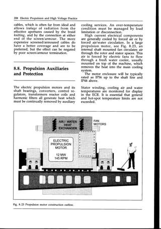 208 Electric Propulsion and High Voltage Practice
cables,which is often far from ideal and
allows leakageof radiation from the
effective apertures caused by the braid
knitting, and by the connection at either
end of the screeniarmour. The more
expensive screened/armouredcables do
have a better coverage and are to be
preferred, but the effect can be negated
by poor screen/armourtermination.
8.8. Propulsion Auxiliaries
and Protection
The electric propulsion motors and its
shaft bearings, converters, control re-
gulators, transformers reactor coils and
harmonic filters all generate heat which
must be continually removed bv auxiliarv
cooling services. An over-temperature
condition must be managed by load
limitation or disconnection.
High current electrical components
are generally cooled by forced air or by
forced air/water circulation. In a large
propulsion motor, see Fig. 8.23, an
internal shaft mounted fan circulates air
through the rotor and stator spaces.This
air is forced bv electric fans to flow
through a fres6 water cooler, usually
mounted on top of the machine, which
removes the heat into the main cooling
svstem.
-
The motor enclosure will be typically
rated as IP56 up to the shaft line ani
IP44 above.
Stator winding, cooling air and water
temperatures are monitored for display
in the ECR. It is essential that general
and hot-spot temperature limits are not
exceeded.
Fig. 8.23 Propulsion motor construction outline.
 