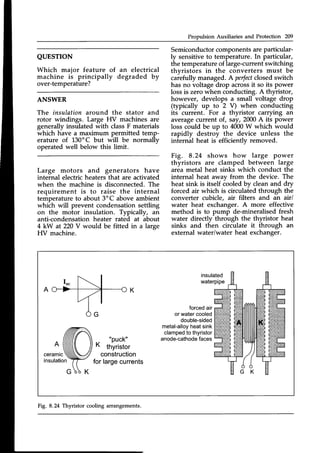 Propulsion Auxiliaries and Protection 209
QUESTTON
Which major feature of
machine is principally
over-temperature?
Semiconductorcomponentsare particular-
ly sensitive to temperature. In particular,
the temperature of large-current switching
thvristors in the converters must be
caiefully managed. A perfect
closedswitch
has no voltage drop acrossit so its power
lossis zero when conducting.A thyristor,
however, develops a small voltage drop
(typically up to 2 V) when conducting
its current. For a thyristor carrying an
averagecurrent of, say,2000A its power
loss could be up to 4000W which would
rapidly destroy the device unless the
internal heat is efficiently removeC.
Fig. 8.24 shows how large power
thyristors are clamped between large
area metal heat sinks which conduct the
internal heat away from the device. The
heat sink is itself iooled by clean and dry
forced air which is circulated through the
convertet cubicle, air filters and an air/
water heat exchanger. A more effective
method is to pump de-mineralised fresh
water directly through the thyristor heat
sinks and then circulate it through an
external water/water heat exchanger.
an electrical
degraded by
ANSWER
The insulation around the stator and
rotor windings. Large HV machines are
generally insulated with classF materials
which have a maximum permitted temp-
erature of 130'C but will be normally
operated well below this limit.
Large motors and generators have
internal electric heaters that are activated
when the machine is disconnected.The
requirement is to raise the internal
temperatureto about 3oC above ambient
which will prevent condensation settling
on the motor insulation. Typically, an
anti-condensationheater rated at about
4 kW at 220V would be fitted in a large
HV machine.
insulated
waterpipe
"Puck"
K thyristor
construction
forlargecurrents
forcedair
orwatercooled
double-sided
metal-alloy
heatsink
clamped
to thyristor
anode-cathode
faces
A
ceramtc
insulation
Fig, 8.24 Thyristor cooling arrangements.
 