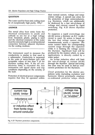 210 Electric Propulsion and High Voltage Practice
QUESTTON
The water usedfor heat sink coolingmust
be of exceptionally high purity. Why?
ANSWER
The metal alloy heat sinks form the
electrical conn-ectionsto anode and
cathode so are lioe at a high voltage
level. Insulated, plastic, piping is used
and the electricalresistanceof the water
must be extremelyhigh to avoid accidental
connection between adjacent thyristors
via the cooling medium.
The instrument used to measure the
conductivity is similar to that used in
a salinometer. Conductiaifvis measured
in the units of micro-Sieiren (pS) with
acceptablevalues of less than 5 prSfor
thyristor cooling duty. If the set con-
ductivity limit is exceeded the test
instrument will signal alarm and trip
conditions depending on the severity of
the fault.
Protectionof electricalpower components
requires that they be operated within
their normal current, voltage and temp-
erature ratings. A specialcasearisesfor
the protection of large semiconductors,
e.g. thyristors, which can additionally
be destroyed by a fast rate-of-change
of
voltage and current caused by rapid
switching. Fig. 8.25 shows thyristor
protection.
To suppress a rapid overvoltage rise
(dv/dt) acrossa thyristor an R-C snubber
circuit is used. Its action is based on
the fact that aoltage cannot change
instantaneously across a capacitor. The
series resistor limits the corresponding
current surge through the capacitor
while it is limiting the voltage across
the thyristor. Significant heat will be
produced by the resistor which, in some
applications, is directly cooled by u
water jacket.
An inJine inductive effect will limit
the rate-of-change of current (di/dt)
through the thyristor. Special fast-acting
line fuses may be used as back-upover-
current protection for the thyristors.
Circuit protection for the electric pro-
pulsion units (including excitation and
harmonic filters) principally employs
co-ordinated protectiaerelays which
current
rise
(di/dt)limiter
inductance
coil
voltage
rise
(dv/dt)limiter
or"snubber"
or inductive
effect
fromferrite
rings
around
conductor
 