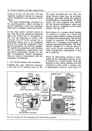 212 Electric Propulsion and High Voltage Practice
levels of 3.3 kV, 6.6 kV and 11 kV are
regularly employed ashore for regional
power distribution and industrial motor
drives.
The main disadvantage perceived by
the user/maintainer, when working iir
an HV installation, is the very necessary
adherenceto stringent safety frocedurei.
In the ships power network shown in
Fig. 8.26, all of the equipment indicated
above the dotted line is considered as
HV. For the purposes of safety, this
includes the LV field system for a
propulsion motor as it is an integrated
part of the overall HV equipment. From
lhe HV generators, the network supplies
HV motors (for propulsion, side thrusters
and air conditioning compressors) and
the main transformer feeders to the
M0 V switchboard. Further distribution
links are made to interconnect with the
emergencyswitchboard.
o Fil/ Circuit breakers and contactors
Probably the main difference between
a HV and an LV svstem occurs at the
HV main switchboard. For HV, the
circuit breaker types may be air-break,
oil-break, gas-break using SF6 (sutphur
hexafluoride) or vacuum-break. Of these
types, the most popular and reliable
are the vacuum interrupters, which may
also be used as contactors in FfV motor
starters.SeeFig. 8.27.
Each phase of a vacuum circuit breaker
or contactor consists of a fixed and
moving contactwithin a sealed,evacuated
envelopeof borosilicateglass.The moving
contact is operated via flexible metal
bellows by ^ charging motor/spring or
solenoid operating mechanism. The high
electric strength of a vacuum allows a
very short contact separation, and a
rapid restrike-free interruption of the
arc is achieved.
When an alternating current is inter-
rupted by the separating contacts, an arc
is formed by u metal vapour from the
material on the contact surfacesand this
continues to flow until a current zero
is approachedin the a.c. wave form. At
contacts
invacuum
chamber
metal
bellows
ceramic
insulator
ceramtc
insulator
Vacuum
Interrupter
(onephase)
SF6Interrupter
(onephase)
Fig. 8.27 Vacuum and SF6interrupters and circuit breaker positions.
 