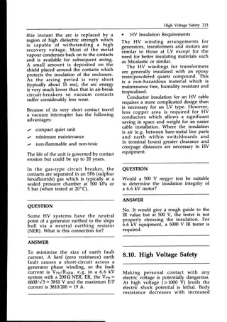 High Voltage Safety 213
this instant the arc is replaced by ^
region of high dielectric strength which
is capable of withstanding a high
recovery voltage. Most of the metal
vapour condensesback on to the contacts
and is available for subsequent arcing.
A small amount is deposited on the
shield placed around the contacts which
protects the insulation of the enclosure.
As the arcing period is very short
(typically about 15 ms), the arc energy
is verv much lower than that in air-break
circuit-breakers so vacuum contacts
suffer considerablv less wear.
Becauseof its very short contact travel
a vacuum interrupter has the following
advantages:
,/ compact quiet unit
,/ minimum maintenance
t/ non-flammable and non-toxic
The life of the unit is governed by contact
erosion but could be up to 20 years.
In the gas-type circuit breaker, the
contactsare separatedin an SF6(sulphur
hexafluoride) gas which is typically at a
sealed pressure chamber at 500 kPa or
5 bar (when testedat 20'C).
. HV Insulation Requirements
The HV winding arrangements for
generators, transformers and motors are
similar to those at LV except for the
need for better insulating materials such
as Micalastic or similar.
The HV windings for transformers
are generally insulated with an epgxy
resinTpowdered quartz compound. This
is a iron-hazard6us material which is
maintenance free, humidity resistant and
tropicalised.
Conductor insulation for an HV cable
requires a more complicated design than
is necessaryfor an LV tyPe. However,
less copper area is required for HV
conductors which allows a significant
saving in spaceand weight for an easier
cable insta[lation. Atrherethe insulation
is air (e.g. between bare-metallive parts
and earth within switchboards and
in terminal boxes) greater clearanceand
creepagedistancesare necessaryin HV
equipment.
QUESTION
Would a 500 V
to determine the
a 6.6 kV motor?
meggertest be suitable
insulation integrity of
QUESTTON
Some HV systems have the
point of a generator earthed to
hull via a neutral earthing
(NER). What is this connection
ANSWER
No. It would give a rough guide to the
IR value but at 500 V, the tester is not
properly stressing the insulation. For
6.6
-kV
equipment, a 5000V IR tester is
required.
8.10. High Voltage Safety
Making personal contact with any
electric voltage is potentially dangerous.
At high voltage (> 1000 V) levels the
electrii shock potential is lethal. Body
resistance decreases with increased
neutral
the ships
resistor
for?
ANSWER
To minimise the size of earth fault
current. A hard (zero resistance) earth
fault causes a short-circuit across a
generator phase winding, so the fault
current is VpH/RNrn.e.8. in a 6.6 kV
systemwith a 200C)NER, ER, the VpH:
6600113: 3810V and the maximum E/F
current is 3810/200: 19 A.
 