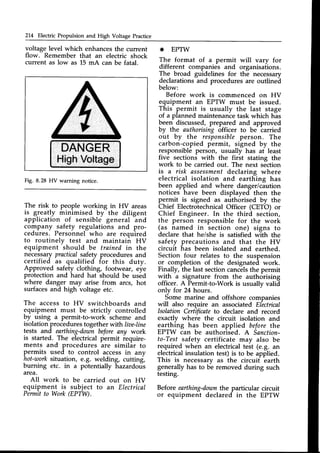 214 Electric Propulsion and High Voltage Practice
voltage level which enhancesthe current
flow. Remember that an electric shock
current as low as 15 mA can be fatal.
Fig. 8.28 HV warning notice.
DANGER
HighVoltage
* EPTW
The format of a permit will vary for
different companies and organisations.
The broad guidelines for the necessary
declarations and procedures are outlined
below:
Before work is commenced on HV
equipment an EPTW must be issued.
This permit is usually the last stage
of a planned maintenance task which has
been discussed,prepared and approved
by the authorisingofficer to be carried
out by the responsibleperson. The
carbon-copied permit, signed by the
responsible person, usually has at least
five sections with the first stating the
work to be carried out. The next section
is a risk assessment
declaring where
electrical isolation and earthing has
been applied and where danger/caution
notices have been displayed then the
permit is signed as authorised by the
Chief Electrotechnical Officer (CETO) or
Chief Engineer. In the third section,
the person responsible for the work
(as named in section one) signs to
declare that he/she is satisfied with the
safety precautions and that the HV
circuit has been isolated and earthed.
Section four relates to the suspension
or completion of the designated work.
Finally, the last section cancelsthe permit
w-!th a signature from the authorising
officer. A Permit-to-Work is usually valid
onlv for 24 hours.
Some marine and offshore companies
will also require an associated Electrical
lsolation Certificateto declare and record
exactly whefe the circuit isolation and
earthing has been applied before the
EPTW can be authorised. A Sanction-
to-Testsafety certificate may also be
required when an electricaltest (e.g. an
electricalinsulation test) is to be applied.
This is necessarv as the circuif earth
generally has to be removed during such
testing.
Before earthing-downthe particular circuit
or equipment declared in the EPTW
The risk to people working in HV areas
is g,reatly minimised by the diligent
application of sensible general and
company safety regulations and pro-
cedures. Personnel who are required
to routinely test and maintain HV
equipment should be trained in the
necessarypracticalsafety procedures and
certified _as qualified for this duty.
Approved safety clothing, footwear, eye
protection and hard hat should be used
where danger may arise from arcs, hot
surfacesand high voltage etc.
The accessto HV switchboards and
equipment must be strictly controlled
by using a permit-to-work scheme and
isolation procedurestogether with liae-line
tests and earthing-doan beforeany work
is started. The electrical permit require-
ments and procedures are similar to
permits used to control accessin any
hot-worksituation, e.g. welding, cutting,
burning etc. in a potentially hazardous
area.
All work to be carried out on HV
equipment is subject to an Electrical
Permit to Work (EPTW).
 