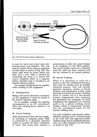 High Voltage Safety 215
longinsulated
shaft
finger
guard
@ o HV
indicator
handle
 - -
testproving
unit
withpushbutton
andindicator large"croc-clip"
for earthconnection
Fig. 8.29 HV live-line testing components.
it must be tested and proaeddead after
disconnection and isolation. This can
only be carried out by using an approved
live-line tester as shown in Fig. 8.29.The
tester itself must be proaenbefore and
after such a test. This is checked bv
connecting the tester to a known HV
source (supplied either as a separate
battery operated unit or included as an
internal self-test facility).
Two people should always be together
when working on HV equipment.
* Earthing-down
Beforework canbe allowed to commence
on HV equipment it must be earthedto
the hull for operator safety.
As an example, consider the earthing
arrangements at an HY switchboard.
Here, the earthing-down method is of
two types:
V Circuit Earthing:
After disconnection from the live supply,
an incoming or outgoing feeder cable
is connected by a manually operated
switch to connect all three conductors
to earth. This action then releasesa
permissiae-key
to allow the circuit breaker
to be withdrawn to the TEST position.
The circuit breaker cannot be re-inserted
until the earth has been removed and
the key restored to its normal position.
V Bus-barEarthing:
When it is necessary to work on a
section of the HV switchboard bus-bars,
they must be isolated from all possible
electrical sources. This will include
generator incomers, section or bus-tie
breakers and transformers (which could
back-feed)
on that bus-bar section.Earthing
down is carried out at a bus-section
breaker compartment after satisfying
the permissive key exchanges.In some
installations the application of a bus-bar
earth is by a special earthing circuit
breaker which is temporarily inserted
into the switchboard solelv for the
bus-bar earthing duty.
For extra confidence and operator safety,
additionalearthing can be connectedlocal
to the work task with approved portable
earthing strapsand an insulated extension
tool, e.g. at the terminals of an HV motor
as shown in Fig. 8.30.
 