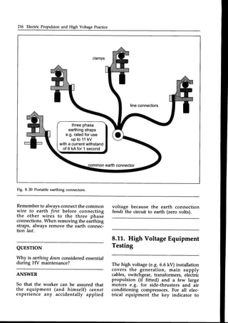 216 Electric Propulsion and High Voltage Practice
threephase
earthing
straps
e.g.rated
foruse
upto 11kV
witha current
withstand
of6 kAfor1second
Fig. 8.30 Portable earthing connectors.
Rememberto always connectthe common
wire to earth fiist before connecting
the other wires to the three phase
connections.lzVhenremoving the earthing
straps, always remove the earth connec-
tion last.
QUESTTON
il/hy is earthingdownconsidered essential
during HV maintenance?
ANSWER
So that the worker can be assured that
the equipment (".{-himself) cannot
experience any accidentally applied
voltage because the earth connection
bondsthe circuit to earth (zero volts).
8.LL. High Voltage Equipment
Testing
The high voltage (e.g.6.6 kV) installation
covers the generation, main supply
cables, switchgear, transformers, electric
propulsion (if fitted) and a few large
motors e.g. for side-thrusters and air
conditioning compressors. For all elec-
trical equipment the key indicator to
 