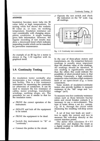 Continuity Testing 15
ANSWER
Insulation becomes more leaky (its IR
value falls) at high temperatures. So
testing while hot shows the realistic
IR value dt, or near, its working
temperature. Insulation resistancecan
vary considerably with changing atmos-
pheric conditions. A single reading
gives little information. However, the
regular recording of test results may
show a downward trend which indicates
impending troublewhich canbe remedied
by preventive maintenance.
An example of an IR log for a motor is
shown in Fig. 1.10 together with its
graphical trend.
1.9. Continuity Testing
An insulation tester normally also
incorporates a low voltage continuity
test facilitv. This is a low resistance
instrument-for measuring the continuity
(or otherwise) of conductors. It can be
used to measure the low resistance of
cables, motor windings, transformer
windings, earthing straps, etc. The
procedure for use is similar to that for
the insulation tester.
'z PROVE the correct operation of the
instrument.
r ISOMTE and lock off the equipment
to be tested.
,z PROVEthe equipment to be dead.
,/ Switch the instrument to "Cl" or
"continuity".
,, Connect the probes to the circuit.
r Operate the test
the indication on
all readings.
switch and check
the "C2" scale.Log
Fig. 1.L1 Continuity test connections.
In the case of three-phase motors and
transformers, etc. the comparison
between
readings is usually more important
than the absolutevalue of the readings.
All readings should be identical. If
one reading is significantly smaller
than the others this could indicate the
possibility of short-circuited turns in that
winding. Conversely, a high continuity
resistance
valueindicatesahigh resistance
fault or an open-circuit (e.9. a loose
connection).
Some models of insulation/continuitv
testers also provide facilities to measur-e
resistancein the ttk(2" range and "a.c.
voltage" (acV).
To measureverv low continuitv resistance
values such as those betwe'en bus-bar
joints and circuit breaker contacts it is
necessaryto use a micro-ohmmeter.
This
type of iester drives a set d.c. current,
e.g. l-0 A, through the circuit while
measuring the resulting volt-drop across
it.
A set of four test leads are used -
two to apply the current and two to
measure the volt-drop directly at the
current injection points.
The meter then calculatesR: V/I
(Ohms Law), and displays the result as
a digital readout in milli-ohms (mO) or
micro-ohms (pO).
 
