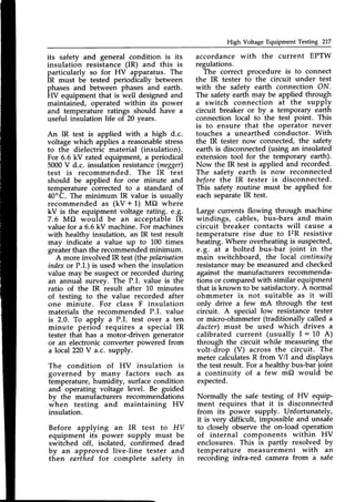 High Voltage Equipment Testing 217
its safety and general condition is its
insulation resistance (IR) and this is
particularly so for HV apparatus. The
IR must be tested periodically between
phases and between phases and earth.
HV equipment that is well designed and
maintained, operated within its power
and temperature ratings should have a
useful insulation life of 20 years.
An IR test is applied with a high d.c.
voltage which applies a reasonablestress
to the dielectric material (insulation).
For 6.5 kV rated equipment, a periodical
5000V d.c. insulation resistance(megger)
test is recommended. The IR test
should be applied for one minute and
temperature corrected to a standard of
40oC. The minimum IR value is usually
recommended as (kV + 1) MO where
kV is the equipment voltage rating. e.g.
7.6 MO would be an acceptableIR
value for a 6.6 kV machine. For machines
with healthy insulation, an IR test result
may indicate a value up to L00 times
greaterthan the recommended minimum.
A more involved IR test (the polarisation
indexor P.I.) is used when the insulation
value may be suspector recorded during
an annual suwey. The P.I. value is the
ratio of the IR result after 10 minutes
of testing to the value recorded after
one minute. For class F insulation
materials the recommended P.I. value
is 2.0. To apply a P.I. test over a ten
minute period requires a special IR
tester that has a motor-driven generator
or an electronic converter powered from
a local 220V a.c. supply.
The condition of HV insulation is
governed by many factors such as
temperature, humidity, surface condition
and operating voltage level. Be guided
bv the manufacturers recommendations
#hen testing and maintaining HV
insulation.
Before applying an IR test to HV
equipment its power supply must be
switched off, isolated, confirmed dead
by an approved live-line tester and
then earthed for complete safety in
accordance with the current EPTW
regulations.
The correct procedure is to connect
the IR tester to the circuit under test
with the safety earth connection ON.
The safety earth may be applied through
a switch connection at the supply
circuit breaker or by a temporary earth
connection local to the test point. This
is to ensure that the operator never
touches a unearthed conductor. With
the IR tester now connected, the s#ety
earth is disconnected (using an insulated
extension tool for the temporary earth).
Now the IR test is applied and recorded.
The safety earth is now reconnected
beforethe IR tester is disconnected.
This safety routine must be applied for
each separateIR test.
Large currents flowing through machine
windings, cables, bus-bars and main
circuit breaker contacts will cause a
temperature rise due to I2R resistive
heating. Where overheating is suspected,
e.g. at a bolted bus-bar joint in the
main switchboard, the local continuity
resistancemav be measured and checked
against the manufacturers recommenda-
tions or compared with similar equipment
that is known to be satisfactory.A normal
ohmmeter is not suitable as it will
only drive a few mA through the test
circuit. A special low resistance tester
or micro-ohmmeter (traditionally called a
ducter) must be used which drives a
calibrated current (usually I : 10 A)
through the circuit while measuring the
volt-drop (V) across the circuit. The
meter calculatesR from V/I and displays
the test result. For a healthy bus-barjoint
a continuitv of a few mO would be
expected.
Normally the safe testing of HV equip-
ment requires that it is disconnected
from its power supply. Unfortunately,
it is very difficult, impossible and unsafe
to closely observe the on-load operation
of internal components within HV
enclosures. This is partly resolved by
temperature measurement with an
recoiding infra-red camera from a safe
 
