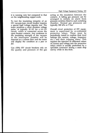 High Voltage Equipment Testing 219
it is running very hot compared to that
on the neighbouring copper-work.
To test the insulating integrity of an
HV vacuum-type circuit breaker requires
a special high voltage impulse test. The
tester produces a short duration voltage
pulse, of typically 10 kV for a 6.6 kV
circuit, which is connected across the
open breaker contacts.Any weaknessin
the insulating strength of the vacuum
in the interrupter chamber will be
detected as a current flow and the tester
will display the condition as a pass or
fail.
Gas (SF6) HV circuit breakers rely on
the quality and pressure of the gas
acting as the insulation between the
contacts. A falling gas pressure can be
arranged to initiate an alarm from
pressure switches fitted to eachswitching
chamber. Normal gas pressures are
typically 500 kPa or 5 bar.
Overall circuit protection of HV equip-
ment is supervised by co-ordinated
protective relays. These must be
periodically tested to confirm their level
settings (for current, voltage, frequency
etc.) and their tripping times. This
requires the injection of calibrated values
of current and voltage into the protective
relays which is usually performed by u
specialist contractor during a main ship
survey while in dry-dock.
 