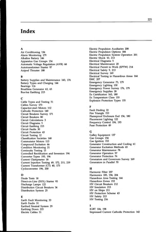 221
Index
A
Air Conditioning 136
Alarm Monitonng 779
Alkaline Battery 146
Apparatus Gas Groups 154
Automatic Voltage Regulation (AVR) 6,8
Autotransformer Starter 97
Azipod Thruster L88
B
Battery Supplies and Maintenance 143,775
Battery Types and Charging 1t14
Bearings 116
Brushless Generator 53, 65
Bus-bar Earthing 215
c
Cable Types and Testing 51
Cables Survey 173
Capacitor-startMotors 112
Cathodic Protection 140
Circuit BreakersSurvey 171
Circuit Breakers 80
Circuit Calculations 3
Circuit Diagrams 5
Circuit Earthing 215
Circuit Faults 30
Circuit Protection 43
Circuit Testing 12
Classification Societies 168
Commutator Motors 113
Compound Excitation 66
Condition Monitoring 21
Continuity Testing 15
Controlled Rectification and Inversion 194
Converter Types 193, 196
Current Clampmeter 18
Current Injection Testing 49, 772, 217, 219
Current Transformer (CD n, 773
Cycloconverter196,2N
D
Diode Tests 18
Direct-on-Line (DOL) Starter 93
Discharge Lamps 122
Distribution Circuit Breakers 36
Distribution System 25
E
Earth Fault Monitoring 33
Earth Faults 31
Earthed Neutral System 29
Earthing Down 215
Electric Cables 51
Electric Propulsion Auxiliaries 208
Electric Propulsion Options 184
Electric Propulsion System Operation 201
Electric Shock 10, 213
Electrical Diagrams 5
Electrical Maintenance 20
Electrical Permit to Work (EPTW) 214
Electrical Safety 9, 213
Electrical Survey 169
Electrical Testing in Hazardous Areas 164
EMC 207
Emergency Generator 75, 179
Emergency Lighting 130
Emergency Power Survey 175, 779
Emergenry Supplies 28
Ex Certification 163, 180
Ex Temperature Class L55
Explosion Protection Types 155
F
Fault Finding 22
Fire Triangle 153
Flameproof Enclosure Exd 156, 180
Fluorescent Lighting 122
Frequency Control 104, 193
Fuse Protection 49
G
Galley Equipment 137
Gas Groups 154
Gas Ignition 153
Generator Construction and Cooling 61
Generator Excitation Methods 55
Generator Maintenance 78
Generator Operation 57
Generator Protection 75
Generators and Governors Survey 169
Generators in Parallel 70
H
Harmonic Filtet 207
Harmonics 705, 794,2M
Hazardous Area Testing 164
Hazardous Zones 153
HV Circuit Breakers 212
HV Insulation 213
HV on Ships 211
HV Protection Scheme 43
FIV Safety 213
FIV Testing 216
I
IGBT 104, 198
Impressed Current Cathodic Protection 142
 