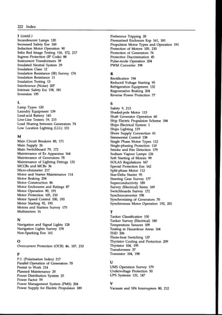 222 Index
| (contd.)
IncandescentLamps 120
IncreasedSafety Exe 150
Induction Motor Operation 90
Infra Red Image Testing 116, 172, 217
Ingress Protection (IP Code) 88
Instrument Transformers 39
Insulated Neutral System 29
Insulation Class 12
Insulation Resistance(IR) Survey 174
Insulation ResistanceLL
Insulation Testing 13
Interference (Noise) 207
Intrinsic Safety Exi 158, 181
Inversion 195
L
Lamp Types 120
Laundry Equipment 139
Lead-acidBattery 145
Live-Line Testers 19. 215
Load Sharing between Generators 74
Low Location Lighting (LLL) 131
M
Main Circuit Breakers 80, 17L
Main Supply 26
Main Switchboard 79, 172
Maintenance of Ex Apparatus 164
Maintenance of Generators 78
Maintenance of Lighting Fittings 131
MCCBs and MCBs 36
Micro-ohmmeter 217
Motor and Starter Maintenance 114
Motor Braking 204
Motor Construction 86
Motor Enclosuresand Ratings 87
Motor Operation 90, 19L
Motor Protection 105, 210
Motor Speed Control 100, 193
Motor Starting 92, 793
Motors and Starters Survey 175
Multimeters 16
N
Navigation and Signal Lights 128
Navigation Lights Survey 178
Non-Sparking Exn 161
o
Overcurrent Protection (OCR) 45, 707,270
P
P.I. (PolarisationIndex) 217
Parallel Operation of Generators 70
Permit to Work 214
Planned Maintenance 20
Power Distribution System 25
Power Factor 59
Power Management System (PMS) 204
Power Supply for Electric Propulsion 189
PreferenceTripping 28
PressurisedEnclosure Exp 761, 787
Propulsion Motor Types and Operation 191
Protection of Motors 105. 210
Protection of Generators 75
Protective Discrimination 45
Pulse-mode Operation 204
PWM Converter 198
R
Rectification 194
Reduced Voltage Starting 95
Refrigeration Equipment 132
RegenerativeBraking 204
ReversePower Protection Z
s
Safety 9, 213
Shaded-poleMotor 113
Shaft Generator Operation 60
Ship Electric Propulsion Scheme 184
Ships Electrical System 1
Ships Lighting 119
Shore Supply Connection 41
Simmerstat Control 138
Single PhaseMotor Types 112
Single-phasing Protection 1L0
Smoke and Fire Detection 179
Sodium Vapour Lamps 126
Soft Starting of Motors 99
SOLAS Regulations 167
Special Protection Exs 162
Split-phase Motor 112
Star-Delta Starter 95
Steering Gear Survey 177
Superconductivity 189
Survey (Electrical)Items 169
Switchboards Suwey 172
Synchroconverter 198
Synchronising of Generators 70
Synchronous Motor Operation 192, 201
T
Tanker Classification 150
Tanker Suwey (Electrical) 180
Temperature Sensors 109
Testing in Hazardous Areas 164
THD 206
Three-heat Switching 137
Thyristor Cooling and Protection 209
Thyristor 704,795
Transformers 37
Transistor ].04' 198
U
LIMS Operation Survey 179
Undervoltage Protection 50
UPS Systems 737, 747
v
Vacuum and SF6Intemrpters 80,272
 