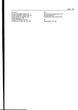 Index 223
Y contd,)
Vacuum Intemrpter Testing 212
Variable Frequenry Control 1:04,193
Voltage Effects on Lighting 127
Voltage Regulation 68
Voltage Transformer (VT) 40
VSD (Motor Control) l0/'193,198
w
Ward-Leonard Speed Control 102
Wiring Diagrams 7
Wound-rotor Motor Control 102
z
Zener Barrier 158, 181
 