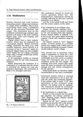 16 Ships'Electrical Systems,Safetyand Maintenance
L.L0. Multimeters
Routine electrical test work involves
measuringcurrent, voltageand resistance
i.e. Amps, Volts and Ohms. This is most
conveniently done using a multimeter
with all the necessarv functions and
ranges. The instrument may be the
traditional switched-range analogue type
(pointer and scale)or the more common
digital type with auto-ranging and
numerical display.
Digital meters have a clear numeric
readout which may be supported by
a bar-graph display. Where distorted
voltage waveforms are likely (e.g. with
variable frequency motor drives) it is
necessaryto use a "true-rms" meter for
accuracy.Digital meters are also available
which displaythe test voltage waveform
shape with a storageoscilloscopefacility
on the LCD screen.
In all instrument models an internal
battery is fitted for use when measuring
resistance.
Before measuring the resistanceof a
component it is essential that the circuit
is switched off, locked off, and any
capacitorsdischarged.The instrument is
likely to be damagedotherwise.
r l l l r l l l r l l
The multimeter should be proaed for
correct operation before use. The
manufacturer's instructions should be
carefully followed for this but a general
procedure is as follows:
Use the correctprobe leads and insert
into the correct socketson the meter.
If the multimeter is an analogue
type:
Ensure the pointer indicates zero -
adjust if necessary.Set selectorswitches
to "{2" and connect probe tips together.
Pointer should deflect to indicate 0 O.
If not at the zero point adjust trimming
controls. Check each resistancerange in
this way.
Set selector switch to " acY" (highest
range). Connect probes to a suitable
known live supply (with CARE) such as
the electricalworkshop testpanel. Pointer
should indicate correctvoltage.
Very special care is necessary when
using a multimeter to check for a live
voltage. If the multimeter has been
accidentallv set to the currentor resistance
range the instrument acts as a low
resistanceacross the live supply. The
resulting short-circuif current may easily
causethe meter to explode with local fire
damage and very serious consequences
for the operator.
Fusedprobe leads are therefore highly
recommended for use with a multimeter.
Instrument batterv failure is checked
when the instrument is set to read "C2"
with the probe tips connectedtogether.
If the pointer fails to reach "0 {1" after
adjustment of the resistance range
trimmer, the battery must be replaced.
The instrument should be switched-off
when not in use to preservebattery life.
If the multimeter is a digital type:
Switch on and connect the two probe
tips together. Set selector switches to
"dcY" (highest range). Display should
indicate zero (000).
Repeat for all " dcY" selector switch
positions and note the shift of the decimal
point. Separate the probe tips. Set
selectorswitches to "C2"(highest range).
Fig. 1.12 Digital multimeter.
 