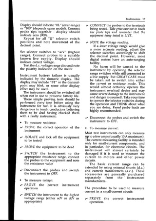 Multimeters 17
"0L" (over-range)
model). Connect
display should
Repeat for all "C)"
selector switch
positions and note movement of the
decimal point.
Set selector switches to " acY" (highest
range). Connect probes to a suitable
known live supply. Display should
indicate correctvoltage.
Testthe d.c.voltagerangealsoand note
the polarity indication on the meter.
Instrument battery failure is usuallv
indicated by the numeric display. Thi)
display may include "BT" or the decimal-
point may blink, or some other display
effect mav be used.
The initrument should be switched off
when not in use to preservebattery life.
These simple proving tests should be
performed el)ery time bef.ore using the
instrument for real. It is obviously very
dangerous to touch conductors beiievini;
them to be deadhaving checked them
with a faulty instrument.
o To measure resistance:
Display should indicate
ot "100" (dependsupon
probe tips together -
indicate zero (000).
r PROVE the correct
instrument
r ISOMTE and lock
to be tested
,z CONNECTthe probes to the terminals
being tested. Take
grentcarenot to touch
the probetips and remember
that the
equipment
beingtestedis LIVE.
r NOTE the voltage reading.
lf a lowervoltage range would give
a more accuratereading, adjust the
selector switches accordingly to shift
the decimal point. However, most
digital meters have an auto-ranging
facility.
No harm will be caused to the
instrument by operating the selector
range switcheswhile still connectedto
a live supply. But GREAT CAREmust
be taken not to switch into either
the current or resistance
mode. This
would almost certainly operate the
instrument overload device and mav
causeseveredamageto the instrument
and dangerto yourself.Takeyour time
to operatethe selectorswitches during
the operation and THINK about what
you are doing. Fusedprobe leads are
highly recommended.
,z Disconnect the probes and switch the
instrument to OFF.
r To measurecurrent:
Most test instruments can only measure
up to afew amps(usually 10A maximum).
The current measuring facility is intended
only for small-current components, and
in particular, for electronic circuits. The
instrument will almost certainly be
damaged if it is used to measure the
current to motors and other Dower
circuits.
The basic current range can be
extendedby using external shunts (d.c.)
and current transformers (a.c.). These
accessoriesare generally purchased
separately from the instrument
manufacturers.
The procedure to be used to measure
current in a small-current circuit:
r PROVE the correct instrument
operation.
operation of the
off the equipment
,z PROVEthe equipment to be dead
,z SWITCH the instrument to the
appropriate resistancerange, connect
the probes to the equipment and note
the resistancevalue
,z Disconnect the probes and switch
the instrument to OFF.
o To measureooltage:
r PROVE the correct instrument
operation
r SWITCHthe instrument to the highest
voltage range (either acV or dcV as
appropriate)
 