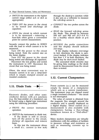 18 Ships'Electrical Systems,Safetyand Maintenance
,z SWITCHthe instrument to the highest
current range (either acA or dcA as
appropriate).
,z TURN OFF the power to the circuit
to be tested and discharge all
capacitors.
'z OPEN the circuit in which current
is to be measured - removing a
fuse-link often gives a convenient
point for current measurement.
Securely connect the probes in SER/ES
with the load in which current is to be
measured.
Turn ON the power to the circuit
being tested. Note the current size on
the meter display.
Turn OFF the power to the circuit
being tested and dischargeall capacitors.
Disconnectthe test probes and switch
the instrument to OFF. Reconnect the
circuit that was being tested.
Often, the most convenient way to
measure current is to use a clamp-meter
which is simply clamped around an
insulated
conductor.
through the diode/p-n junction while
it also acts as a voltmeter to measure
the volt-drop acrossit.
,/ CONNECT the two probes acrossthe
diode.
READ the forward volt-drop across
the diode. This should be between
500 mV and 900 mV (0.5-0.8 V)
for a healthy silicon diode or p-n
junction.
REYERSE the probe connections
and the display should indicate
oaer-range.
If the display indicates over-range
in both directions the diode is open-
circuitfaulted. If the display indicates
less than 1 V in both directions, the
diode may be short-circulf
faulted.
The associateddiode circuitrv mav
be giving false readings so the"diod"e
must be disconnectedfrom the circuit
then re-tested.
1..12.Current Clampmeters
I
L.LL.DiodeTests -++-
I
Electronic diodes, and other semi-
conductor devices with p-n junctions
(e.g. the base-emitterof a transistor)can
be tested using a digital type instrument
using the following procedure:
,z PROVE the correct instrument
operation.
'z SWITCHthe instrument to diode test.
If the diode is still in circuit,
turn off the power to the circuit,
dischargeall capacitors and remove
fuses.
In this test the instrument drives
a small d.c. current (a few mA)
Power currents (a.c.) can be measured
simply by means of a clampmeter
which acts as a current transformer.
The instrument tongs are clipped round
a single insulated conductor - the circuit
is not interrupted.
The value of current is obtained from
the magnetic flux strength around the
conductor and is usually displayed on
a digital display. Direct current (d.c.)
measurement is also available with
clampmeters having a flux-voltage
transducer known as a "Hall-effect"
device.
Many modern clampmeters are virtually
multimeters with the addition of facilities
to measure voltage and resistance as
well as measuring currents up to
1000A.
 
