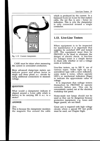 Live-Line Testers 19
which is produced by the current. In a
balanced3-core(or 2-corefor that matter)
cable, the net flux is zero - hence no
indication. This is why the clampmeter
is only connected around a single
conductor.
L.L3. Live-Line Testers
When equipment is to be inspected
for maintenance it is important that
supplies be switched OFF and locked
OFF. The equipment must then be
PROVED to be dead to eliminate the
danger of electric shock. A live-line
(or voltage) tester is a simple device
to check only whether or not a voltage
existsat terminals.
Live-line testers, up to 500 V, are of
various types. Some light up (e.g.
screwdriver type with a neon indicator),
some make a noise, others operate
LED's or mechanical indicators (flags)
to indicate the approximate value of
voltage.
It is important that voltage testers
themselves be PROVED to operate
correctlv before use. This can be
convenientlv carried out at the electrical
workshop t-estpanel.
Home-made test lamps should not be
used as they can be dangerousbecause
protective equipment, e.g. fuses and
finger guards, are not fitted.
Great care is required with high voltage
circuits where a special HV test probe
must be used, see Chapter Eight.
Fig. 1.13 Current clampmeter.
CARE must be taken when measuring
the current in uninsulated
conductors.
More advanced clamp-type meters can
indicate power and power factor in
single and three phase a.c. circuits by
using additional connections to measure
voltage.
QUESTION
What would a clampmeter indicate if
clipped around a 3-core cable which is
known to be carrying 100 A a.c. to a
motor?
ANSWER
Zero.
This is becausethe clampmeter monitors
the magnetic flux around the cable
 