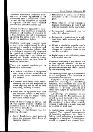 General Electrical Maintenance 21
Breakdownmaintenance(corrective main-
tenance) is when equipment is left
untouched until a breakdown occurs.
At this time the equipment is repaired
or replaced and any other specified
maintenanceprocedure carried out.
Plannedmaintenance
(preventive main-
tenance) is when equipment is regularly
inspected and maintained according to
a fixed timetable and set of procedures
specifying the actual work to be done
to prevent equipment failure.
Condition monitoring (another form
of preventive maintenance) is when
equipment is regularly monitored and
tested. When monitoring indicates that
a breakdown is imminent, the equipment
is repaired or replaced and any other
specified maintenance procedures are
carried out. Regular insulation testing
and aibration testins are two forms of
condition monitoring.
There are several disadaantagesin
breakdown maintenance:
X A serious breakdown of equipment
may cause sufficient down-time to
put the ship out of commission until
it is repaired.
X If several breakdowns occur simul-
taneously the available manpower on
board ship may not be able to cope
adequately,resulting in delays.
X Some items of equipment may need
the specialist services of the manu-
facturer to carry out repairs which
may causefurther delays.
Planned maintenance is carried out
at fixed regular intervals whether the
equipment needs it or not and the aim
is to prevent breakdown.
This type of maintenance has the
following adaantages:
z Fewer breakdowns and reduced
down time produces higher levels of
operating efficiency.
Maintenance is carried out at times
favourable to the operation of the
plant.
More effective labour utilisation
because maintenance is carried out
at times favourable to the ship's staff.
Replacement equipment can be
ordered in advance.
Equipment is maintained in a safe
condition with reduced possible
dangers.
Where a specialist manufacturer's
services are required these can be
obtained at convenient times to suit
the ship operation.
z Replacementof short-life components
at scheduledintervals.
Condition monitoring is also carried out.
at fixed regular intervals. The aim is
to forestall breakdown by predicting
probable failure from the TREND shown
by the monitoring results.
The advantageof this type of maintenance
is that equipment is not subjected to
unnecessarymarntenance.
Equipment is regularly condition-
monitored according to a monitoring
schedule. Measurements are taken of
insulation resistance, temperature and
vibration (of motors). Contacts and
other parts subject to deterioration are
inspected.
All findings are recorded in an
historical record file. No maintenanceis
carried out until the trend of test results
indicate that it has become necessarv.
The equipment is then either replacei,
repaired or subjectedto a major overhaul
as specifiedon a job card.
A maintenance records svstem is
required. The recorded measurements
of insulation resistance may show a
falling trend indicating a piogressive
degradation of insulation. The equipment
should be inspected and repaired before
 