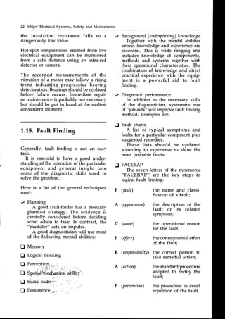 22 Ships'Electrical Systems,Safetyand Maintenance
the insulation resistance falls to a
dangerouslylow value.
Hot-spot temperaturesemitted from live
electrical equipment can be monitored
from a safe distance using an infra-red
detectoror camera.
The recorded measurements of the
vibration of a motor may follow a rising
trend indicating progressive bearing
deterioration.Bearingsshouldbereplaced
before failure occurs. Immediate repair
or maintenanceis probably not necessary
but should be put in hand at the earliest
convenient moment.
L.L5. Fault Finding
Generally, fault finding is not an easy
task.
It is essentialto have a good under-
standing of the operation of the particular n
equipment and general insight into
some of the diagnostic skills used to
solve the problem.
Here is a list of the general techniques
used:
z Planning
A good fault-finder has a mentally
planned strategy. The evidence is
carefully considered before deciding
what action to take. In contrast, the
"muddler" actson impulse.
A good diagnosticianwill use most
of the following mental abilities:
I Memory
I Logical thinking
I Percepliog._.,,
. ^ ' ; r Y l
, t - . - . t : : .
' - -
tr Spatiahnrec,lqrieat
iUitity'
f, Socialskills;, _, ,,'
I Persistence.,,i.:-
. .
Backgroun
d (underpinning)
knowledge
Together with the mental abilities
above,knowledge and experienceare
essential. This is wide ranging and
includes knowledge of components,
methods and systems together with
their operational characteristics.The
combination of knowledge and direct
practical experience with the equip-
ment is a powerful aid to fault
finding.
Diagnostic performance
In addition to the necessarv skills
of the diagnostician, systematic use
of " job aids" will improve fault finding
method. Examplesare:
Fault charts
A list of typical symptoms and
faults for a particular equipment plus
suggestedremedies.
These lists should be updated
according to experienceto show the
most probablefaults.
FACERAP
The seven letters of the mnemonic
"FACERAP" are the key steps to
logical fault finding:
D
F (fault)
A (appearance)
C (cause)
E (effect)
the name and classi-
fication of a fault;
the description of the
fault or its related
symptom;
the operational reason
for the fault;
the consequentialeffect
of the fault;
R (responsibility)the correct person to
take remedial action;
A (action) the standardprocedure
adopted to rectify the
fauLt;
(preoention) the procedure to avoid
reoetition of the fault.
 