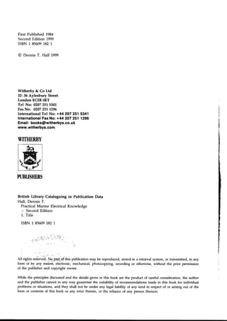 First Published 1984
SecondEdition 1999
ISBN 1 85609182 1.
@ Dennis T. Hall 1999
Witherby & Co Ltd
32-36 Aylesbury Street
London ECIR OET
Tel No: 02072515341
FaxNo: 02072511296
International Tel No: +44 2O7251 5341
Internationaf Fax No: +44 2O7251 1296
Email: books@witherbys.co.uk
www.witherbys.com
British Library Cataloguing in Publication
Hall, Dennis T.
PracticalMarine ElectricalKnowledge
- SecondEdition
1. Title
ISBN 1 856091821
WITHERBY
I mn-l
twl
PUBUSHERS
:
All rights reserved,Nq.p-aft-of this publication may be reproduced, stored in a retrieval system, or transmitted, in any
form or by any means, electronic, mechanical, photocopying, recording or otherwise, without the prior permission
of the publisher and copyright owner.
While the principles discussed and the details given in this book are the product of careful consideration, the author
and the publisher cannot in any way guarantee the suitability of recommendations made in this book for individual
problems or situations, and they shall not be under any legal liability of any kind in respect of or arising out of the
form or contents of this book or any error therein, or the reliance of any person thereon.
Data
t
l
I
I
I
I
I
)
i
I
$.
B
I
!
&,
ts
F
I
r
:
- ' J ' l ' '
_ . n J ;
: ' t , . ;
; -
 