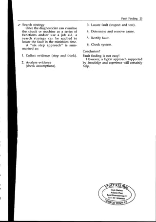 Fault Finding 23
z Search strategy
Once the diagnostician can visualise
the circuit or machine as a series of
functions and/or use a job aid, a
search strategy can be applied to
locate the fault in the minimum time.
A "six step approach" is sum-
marised as:
1. Collect evidence (stop and think).
2. Analyse evidence
(checkassumptions).
3. Locatefault (inspect and test).
4. Determine and remove cause.
5. Rectify fault.
6. Check system.
Conclusion?
Fault finding is not easy!
However, a logicalapproach supported
by knowledgeand experience
will certainly
help.
 
