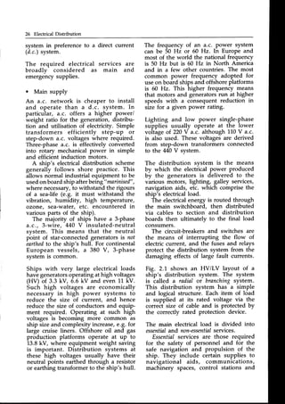 26 Electrical Distribution
system in preference to a direct current
(d.c.)system.
The required electrical services are
broadlv considered as main and
emetgehcysupplies.
o Main supply
An a.c. network is cheaper to install
and operate than a d.c. system. In
particular, d.c. offers a higher power/
weight ratio for the generation, distribu-
tion and utilisation of electricity. Simple
transformers efficiently step-up or
step-down a.c. voltages where required.
Three-phasea.c. is effectively converted
into rotary mechanicalpower in simple
and efficient induction motors.
A ship's electrical distribution scheme
generally follows shore practice. This
allows normal industrial equipment to be
usedon boardship afterbeing"mtrinised"
,
where necessary,to withstand the rigours
of a sea-life (e.g. it must withstand the
vibration, humidity, high temperature/
ozone, sea-water, etc. encountered in
various parts of the ship).
The majority of ships have a 3-phase
d.c., 3-wire, 440 V insulated-neutral
svstem. This means that the neutral
pbint of star-connectedgeneratorsis not
earthed
to the ship's hull. For continental
European vessels, a 380 V, 3-phase
system is common.
Ships with very large electrical loads
havegeneratorsoperatingathigh voltages
(HV) of 3.3 kV, 6.6 kV and even 11 kV.
Such high voltages are economically
necessary in high power systems to
reduce the size of current, and hence
reduce the size of conductorsand equip-
ment required. Operating at such high
voltages is becoming more common as
ship sizeand complexityincrease,e.g. for
large cruise liners. Offshore oil and gas
production platforms operate at up to
13.8kV, where equipment weight saving
is important. Distribution systems at
these high voltages usually have their
neutral points earthed through a resistor
or earthingtransformerto the ship's hull.
The frequency of an a.c. power system
can be 50 Hz or 60 Hz. In Europe and
most of the world the national frequency
is 50 Hz but is 60 Hz in North America
and in a few other countries. The most
common power frequency adopted for
useon board shipsand offshoreplatforms
is 60 Hz. This higher frequency means
that motors and generatorsrun at higher
speeds with a consequent reduction in
size for a given power rating.
Lighting and low power single-phase
supplies usually operate at the lower
voltage o1220V a.c. although 1L0V a.c.
is alsb used. These voltages are derived
from step-down transformers connected
to the M0 V system.
The distribution system is the means
by which the electrical power produced
by the generators is delivered to the
various motors, lighting, galley services,
navigation aids, etc. which comprise the
ship's electricalload.
The electrical energy is routed through
the main switchboard, then distributed
via cables to section and distribution
boards then ultimately to the final load
consumers.
The circuit-breakers and switches are
the means of interrupting the flow of
electriccurrent, and the fuses and relays
protect the distribution system from the
damaging effects of large fault currents.
Fig. 2.1 shows an HV/LV layout of a
ship's distribution system. The system
is called a radial or branchirg system.
This distribution system has a simple
and logical structure. Each item of load
is supplied at its rated voltage via the
correct size of cable and is protected by
the correctly rated protection device.
The main electrical load is divided into
essentialand non-essential
services.
Essentialservices are those required
for the safety of personnel and for the
safe navigation and propulsion of the
ship. They include certain supplies to
navigational aids, communications,
machinery spaces, control stations and
 
