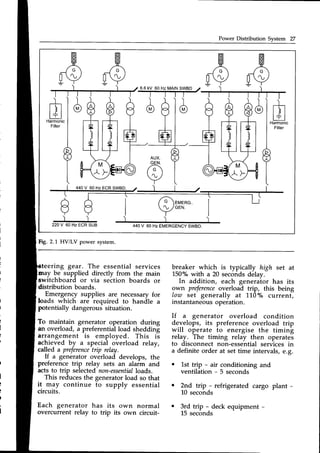 Power Distribution System 27
fH
A
[V
l_
E l
L+-J
Harmonic
Filter
a
Y
')
22OV 60HzECRSUB
ffi
fa
ffi
[a
A
/ ')
440V 60 Hz EMERGENCY
SWBD.
Fig.2.1 HV/LV power system.
teering gear. The essential services breaker which is typically high set at
150"/"with a 20 seconds delay.
In addition, each generaior has its
9wn preference
overload trip, this being
low set generally at 110"/" current,
instantaneousoperation.
If a generator overload condition
dev,elops,its preference overload trip
will operate to energise the timing
relay. The timing relay then operates
to disconnect non-essential services in
a definite order at set time intervals, e.g.
o 1st trip - air conditioning and
ventilation - 5 seconds
may be supplied directly from the main
switchboard or via section boards or
distribution boards.
Emergency supplies are necessaryfor
loads r,inic6 are required to handle a
potentially dangeroussituation.
To maintain generator operation during
an overload, a preferentialload shedding
arrangement is employed. This is
ac-bie-ved
by u special overload relay,
called a preference
trip relay.
If a generator overload develops, the
preference trip relay sets an alarm and
actsto trip selectednon-essential
loads.
This reducesthe generatorload so that
it may continue to supply essential
circuits.
Each generator has its own normal
overcurrent relay to trip its own circuit-
o 2nd trip - refrigerated cargo plant -
l-0 seconds
o 3rd trip - deck equipment -
L5 seconds
 