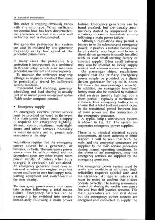 28 ElectrirralDistribution
This order of tripping obviously varies
with the ship type. When sufficient
non-essential
load has been disconnected,
the preference overload trip resets and
no further load is disconnected.
The generator preference trip system
can also be initiated by low generator
frequency or by low speed at the
generatorprime-mover.
In many cases the preference trip
protection is incorporated in a combined
electronic relay which also monitors
generatorovercurrentand reversepower.
To maintain the preference relay trip
settings as originally specified they must
be periodically tested by calibrated
current injection.
Preferential load shedding, generator
scheduling and load sharing is usually
part of an overall pout)er
management
system
(PMS)under computer control.
o Emergency supply
An emergency electrical power service
must be provided on board in the event
of a main power failure. Such a supply
is required f.or emergency lighting,
alarms, communications, watertight
doors and other services necessary
to maintain safety and to permit saf-e
evacuationof the ship.
Regulations require that the emergency
power source be a generator, or
batteries,or both. The emergencypower
source must be self-contained and not
dependent upon any other engine room
power supply. A battery when fully
charged is obviously self-contained.
An emergency generator must have an
internal combustion engine as prime
mover and have its own fuel supply tank,
starting equipment and switchboard in
the near vicinity.
The emergencypower sourcemust come
into action following a total mains
failure. Emergency batteries can be
arranged to be switched into service
immediately following a main power
failure. Emergency generators can be
hand cranked, but are usually auto-
matically started by compressed air or
a battery to ensure immediate run-up
following a main power failure.
Although regulations may permit a
battery to be the solesourceof emergency
power, in practice a suitable battery may
be physically very large and hence a
dieseldriven generatoris usually installed
with its own small starting battery or
air-start supply. Other small batteries
may also be installed to locally supply
control and communication equipment.
On passenger ships, regulations
require that the primary emergency
power supply be provided by a diesel
driven generator for up to 36 hours
(18 hours for non-passenger vessels).
In addition, an emergency transitional
batterymust also be installed to maintain
vital services (mainly lighting) for a
short period - typically a minimum of
3 hours. This emergency battery is to
ensure that a total blackout cannot occur
in the transitional period between loss
of main power and the connection of
the emergencygenerator.
A typical ship's distribution system
is shown in Fig. 2.2. The system in-
corporatesemergencypower supplies.
There is no standardelectrical supply
arrangement, all ships differing in some
respect. It will be seen that both the
main and the emergencyconsumers' are
supplied by the main service generators
during normal operating conditions. In
the event of an emergency, only the
emergency services are supplied by the
emergencygenerator.
The emergency power system must be
ready and available at all times. Such
reliability requires special care and
maintenance. At regular intervals it
must be tested to confirm that it does
operate correctly. The testing is normally
carried out during the weekly emergency
fire and boat drill practice sessions.The
main generators are not shut down
but the emergency power sources are
energised and connected to supply the
 