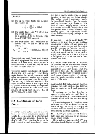 Significance of Earth Faults 31
ANSWER
(a) the open-circuit fault has infinite
impedance, so:
- 22ov : ZER}
oQ
(b) the earth fault has NO effect on
the circuit current,
so I remains at 10 A. (becausethis
is an INSULATED system)
(c) the short-circuit fault impedance is
limited onlv by the 0.01 O of the
cables,so:
-
. v 220v
lsc : : 22.000
A or 22kAlt
z 0.01f)
The majority of earth faults occur within
electricalequipment due to an insulation
failure or a loose wire, which allows a
live conductor to come into contact with
its earthed metal enclosure.
To protect against the dangers of electric
shock and fire that may result from
earth faults, the metal enclosures and
other non-current carrying metal parts
of electricalequipment must be earthed.
The earthing conductor connects the
metal enclosureto earth (the ship's hull)
to prevent it from attaining a dangerous
voltage with respect to earth. Such earth
bonding of equipment ensures that it
always remains at zero volts.
2.3. Significanceof Earth
Faults
If a single earth fault occurs on the live
line of an eartheddistribution svstem it
would be equivalent to a short-circuit
fault across the generator through the
ship's hull. The resulting large earth
fault current would immediately cause
the line protective device (fuse or circuit
breaker) to trip out the faulty circuit.
The faulted electrical equipment would
be immediately isolated from the supply
and so rendered safe. However, the
loss of power supply could create a
hazardous situation, especially if the
equipment was classed essential,e.g.
steering gear. The large fault current
could also cause arcing damage at the
fault location.
In contrast, a single earth fault " A"
occurring on one line of an insulated
distribution system will not cause any
protective trip to operateand the system
would continue to function normallv.
SeeFig. 2.5. This is the important point:
equipment continues to operate with a
single earth fault as it does not provide
a complete circuit so no earth fault
current will flow.
If a second earth fault at "B" occurred
on another line in the insulatedsystem,
the two earth faults together woirld be
equivalent to a short-circuit fault (via
the ship's hull) and the resulting large
current would operate protection devices
and cause disconnection of perhaps
essential services creating a risk to the
safety of the ship.
An insulateddistribution systemtherefore
requires two earth faults on tuto different
lines to cause an earth fault current to
flow.
In contrast, an earthed distribution
system requires only one earth fault on
the line conductor to createan earth fault
current which will trip out the faulty
circuit.
An insulatedsystemis, therefore, more
effective than an earthed system in
maintaining continuity of supply to
essentialservices.Hence its adoption for
most marine electricalsystems.
Note: Double-pole
switches with fuses in
both lines are necessaryin an insulated
single-phasecircuit.
High voltage systems (3.3 kV and
above)on board ship arenormally earthed.
t : !
Z
 