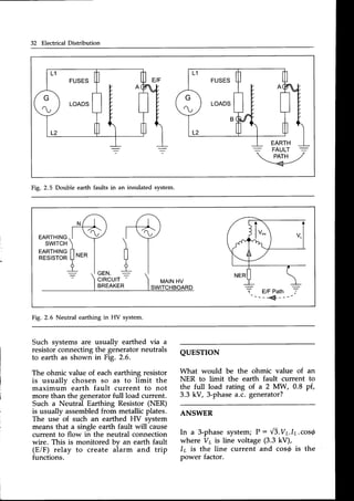 32 Electrical Distribution
FUSES
LOADS
FUSES
LOADS
-=.
FAULT -
w-l
Fig. 2.5 Double earth faults in an insulated system.
Fig.2.6 Neutral earthing in HV system.
Such systems are usually earthed via a
resistor connecting the generator neutrals
to earth as shown in Fig. 2.6.
The ohmic value of each earthing resistor
is usually chosen so as to limit the
maximum earth fault current to not
more than the generator full load current.
Such a Neutral Earthing Resistor (NER)
is usually assembledfrom metallicplates.
The use of such an earthed HV svstem
means that a single earth fault will cause
current to flow in the neutral connection
wire. This is monitored by an earth fault
(E/F) relay to create aiarm and trip
functions.
QUESTTON
What would be the ohmic value of an
NER to limit the earth fault current to
the full load rating of a 2 MW, 0.8 pf,
3.3 kV, 3-phasea.c. generator?
ANSWER
In a 3-phasesystem;P :,'/5.Vulr.cos{
where V7 is line voltage (3.3 kV),
/r is the line current and cos@is the
power factor.
 