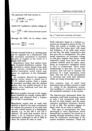 Significance of Earth Faults 33
The generatorfull load current is:
t _
I L _
2,000,000 : 4 3 7 A
EXAI,IPLEINDICATION
o o o
EARTH FAULTON LINE 3
F  t t r 5 l
L-
-]
lwtrcH
Fig.2.7 Earth fault monitoring with lamps.
Earth indication lamps in a 3-phasea.c.
systemare arrangedasshown inFig. 2.7.
When the system is healthy (no earth
faults) then the lamps glow with equal
half brilliance. If an earth fault occurs
on one line, the lamp connected to that
line goes dim or extinguished. The other
lamps experience an increased voltage
so will glow brighter than before. Earth
indication lamps have been the most
common method used for many years,
being an inexpensive installation which
is easy to understand. Their major
disadvantage is that they are not very
sensitive and will fail to indicate the
presence of a high impedance earth
fault. This has led to the development
of instrument type earth fault indicators
which are being increasinglyused.
One common type of earth fault
instrument-type monitor connectsa small
d.c. aoltageto the distribution system.
Any resulting d.c. currentis a measureof
the insulation resistanceof the system.
The injection-type instrument limits the
maximum earth fault monitoring current
to only 1 mA (compared with about
60 mA for earth lamps), and the meter
indicates insulation resistance directly
in kO or MO. The monitor triggers an
alarm when its set value is reached.
This type of arrangement has been
developed to meet regulations which
demand that on tankers, for circuits in or
passing through hazardous zones, there
must be continuous monitoring of the
system insulation resistance.Visual and
v3. 3,300
. 0.8
Under EiF conditions a phase voltage of:
VpH:
=q
: 1905Vdrives the fault current
V 3
through the NER. So its ohmic value
has to b"r
1905
v : 4.4Q
437A
Certainessentialloads(e.g. steeringgear)
can be supplied via a transformer with
its secondary unearthed to maintain
security of supply in the event of a
sinele-earth fault.
Regulations insist that tankers have
ly insulated distribution syslems. This
intended to reduce danger from earth
ult currents circulating in the hull
ithin hazardous zones which may
use an explosion of the flammable
stem does not extend
gine room bulkhead
area.
ical supplies forward of the engine
bulkhead are usually 3-phaseM0 V
'r.oomDulKneaqare usuaily J-pnase++u v
insulatedand obtained from a 3-phase
3.3 kVlM0 V transformer.
Regulations require that an earth fault
monitor is fitted to the main switchboard
to indicate the presenceof an earth fault
on each isolatedsection of a distribution
system, e.g. on the 440 V and 220 Y
sections. An earth fault monitor can be
either a set of indicator lamps or an
instrument (calibrated in kf) or MO) to
show the system IR value to earth.
forward of the
and into the
 