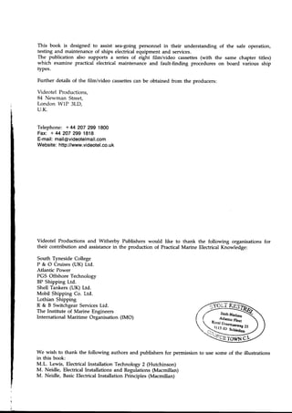 This book is designed to assist sea-going personnel in their understanding of
testing and maintenance of ships electrical equipment and services.
The publication also supports a series of eight film/video cassettes(with the
which examine practical electrical maintenance and fault-finding procedures on
types.
Further details of the film/video cassettescan be obtained from the producers:
Videotel Productions.
84 Newman Street,
London W1P 3LD,
U.K.
Telephone: +44 207 299 1800
Fax: + 44 207 299 1818
E-mail:mail@videotelmail.com
Website:http://www.videotel.co.
uk
the safe operation,
same chapter titles)
board various ship
;
t
i
Videotel Productions and Witherby Publishers would like to thank the following organisations for
their contribution and assistancein the production of PracticalMarine Electrical Knowledge:
South Tyneside College
P & O Cruises(UK) Ltd.
Atlantic Power
PGS Offshore Technology
BP Shipping Ltd.
Shell Tankers (UK) Ltd.
Mobil Shipping Co. Ltd.
Lothian Shipping
R & B Switchgear ServicesLtd.
The Institute of Marine Engineers
International Maritime Organisation (IMO)
We wish to thank the following authors and publishers for permission to use some of the illustrations
in this book:
M.L. Lewis, Electrical Installation Technology 2 (Hutchinson)
M. Neidle, Electrical Installations and Regulations (Macmillan)
M. Neidle, BasicElectrical Installation Principles (Macmillan)
 