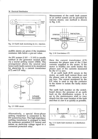 34 Electrical Distribution
Measurement of the
in an earthedsystem
varlous means; one
in Fig. 2.10.
earth fault current
can be provided by
method is shown
Fig. 2.8 Earth fault monitoring by d.c. injection.
audible alarms are given if the insulation
resistancefalls below a pre-setvalue.
An HV system (1 kV - 11 kV) is usually
earthed at the generator neutral point
via a neutralearthingresistor(NER). This
arrangement allows the neutral (and
henceearthfault) current to be monitored
for alarm/trip by a current transformer
(CT) and E/F relay.
3-PHASE
BUS-BARS
Fig,2,9 NER circuit.
STARTER
MAGNETIC
CORE
Fig. 2.10 Core-balance
CT.
Here the current transformer (CT)
measuresthe phasor sum of the 3 line
currents supplied to the motor. If the
motor is healthy (no earth faults) the
phasor sum of the currents measured
by the CT is zero.
-
If an earth fault (E/F) occurs in the
motor, an earth fault current flows and
the phasor sum of the currents is now
not zero. The current monitored bv the
E/F relay is used to trip the coniactor
in the starter to isolate the faulty motor
circuit.
The earth fault monitor on the switch-
board shows the presence of an earth
fault on the distribution svstem. It is
up to the maintenance staff to trace
(searchfor) the exactlocation of the fault
and then to clearit as quickly aspossible.
Fig. 2.11 Earth fault monitors in a distribution
system.
Alternatively, a special three-phase
earthing transformeris connected to the
HV systembus-bars.This high impedance
earthing transformer is arranged to limit
the maximum permitted E/F current and
initiate an alarm/trip voltage signal to a
connectedprotection relay.
'l u_
ad
ll/-*-' Arocnr-
Llt_ ?ALARM
tofi ,l ,lTo
(mn))/-l--lexrenul
CURRENTrlR| |ALARM
LIMITER
U''
SHIP'S
LOAD
V 6 O H Z M A I N S W E D ) I 2 2 O V
l o l ' T O I t c l o l t
E/F MONITOR E/F MONITOR
 