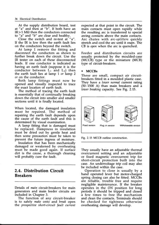 36 Electrical Distribution
At the supply distribution board, test
a! "a" and then at "b". If both have an
IR> 1 MO then the conductorsconnected
to "a" and "b" are clear and healthv.
Close the switch and re-test at " a".
If the IR is low then the earth fault lies
on the conductorsbevond the switch.
At lamp L remove the fitting and
disconnect the conductors as shown to
further break down the circuit. Use the
IR tester on each of these disconnected
leads. If one conductor is indicated as
having an earth fault (suppose it is the
conductor between Lr and L) then
the earth fault lies at lamp 1.or lamp 2
or on the conductor.
Both lamp fittings must now be
opened and visually inspected to trace
the exact location of earth fault.
The method of tracing the earth fault
is essentially that of continually breaking
down the circuit into smaller and smaller
sections until it is finally located.
When located, the damaged insulation
must be repaired. The method of
repairing the earth fault depends upon
the cause of the earth fault and this is
determined bv visual examination.
A lamp fitiing that is damaged must
be replaced. Dampness in insulation
must be dried out by gentle heat and
then some precaution must be taken to
prevent the future ingress of moisture.
Insulation that has been mechanically
damaged or weakened by overheating
must be made good again. If surface
dirt is the cause, a thorough cleaning
will probably cure the fault.
2.4. Distribution Circuit
Breakers
Details of.main circuit-breakers for main
generators and main feeder circuits are
included in Chapter 3.
The function of anv circuit-breaker
is to safely make onto and break open
the prospectiae
short-circuit fault current
expected at that point in the circuit. The
main contacts must open rapidly while
the resulting arc is transferred to special
arcing contacts above the main contacts.
Arc chutes with arc-splittersquickly
stretch and cool the arc until it snaps.The
CB is openwhen the arc is quenched.
Feeder and distribution circuits are
usually protected by the moulded-case
(MCCB) type or the miniature (MCB)
type of circuit-breakers.
o MCCBs
These are small, compact air circuit-
breakersfitted in a moulded plastic case.
They have a lower normal current rating
(50-1500 A) than main breakers and a
Iowerbreaking
capacity. SeeFig. 2.15.
Fig. 2.15 MCCB outline construction.
They usually have an adjustable thermal
overcurrent setting and an adjustable
or fixed magnetic overcurrent trip for
short-circuit protection built into the
case.An undervoltage trip coil may also
be included within the case.
Operation to close is usually by a
hand operated lever but motor-charged
spring closing can also be fitted. MCCBs
are reliable, trouble free and require
negligible maintenance. If the breaker
operates in the ON position for long
periods it should be tripped and closed
a few times to free the mechanism
and cleanthe contacts.Terminals should
be checked for tightness otherwise
overheating damage will develop.
G
iNd
v
Withdrawableversion
M
Fixedversion Plug-inversion
 