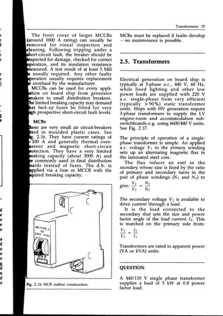 Transformers 37
e
e
)
The front cover of larger MCCBs
(around 1000 A rating) can usually be
removed for visual inspection and
MCBs must be replacedif faults develop
- no maintenanceis possible.
Electrical generation on board ship is
typically at 3-phase a.c./ M0 V, 60 Hz,
while fixed lighting and other low
power loads are supplied with 220 V
a.c. single-phase from very efficient
(typically > 90"/") static transformer
units. Ships with HV generation require
3-phase transformers to supply the LV
engine-room and accommodation sub-
switchboardse.g. using 66001M0
V units.
SeeFig. 2.17.
The principle of operation of a single-
phase transformer is simple. An applied
a.c. voltage Vr to the primary winding
sets up an alternating magnetic flux in
the laminated steel core.
The flux induces an emf in the
secondary
whose size is fixed by the ratio
of primary and secondary turns in the
pair of phase windings (N1 and N2) to
aning. Following tripping under a
rt-circuit fault, the breaker should be
ted for damage,checkedfor correct
2.5. Transformers
tion, and its insulation resistance
ured. A test result of at least 5 MO
usually required. Any other faulty
eration usually requires replacement
overhaul bv the manufacturer.
MCCBs can be used for every appli-
ion on board ship from generator
to small distribution breakers.
g
I
limited breakingcapacitymay demand
back-upfuses be fitted for very
prospective short-circuit fault levels.
MCBs
are very small air circuit-breakers
in moirlded plastic cases. See
2.16. They have current ratings of
100 A and generally thermal over-
rent and magnetic short-circuit
tection. Thev have a verv limited
*ing capaciiy (about 3006 A) and
*ing capacity (about 3000 A) and
commonlv used in final distribution
rds instead of fuses. The d.b. is
lied via a fuse or MCCB with the
ired breaking capacity.
The secondary voltage Vz is available to
drive current through a load.
It is the load connected to the
secondary that sets the size and power
factor angle of the load current 12. This
is matched on the primary side from:
Transformers arerated in apparent power
(VA or kVA) units.
giu",
fi
: Nl
Nz
tl
e
)r
e
o
a
d
is
e
!r
t
d
n
d
e
V t _ l z
V2 11
QUESTTON
A 4401110V single
supplies a load of 5
factor load.
phase transformer
kW at 0.8 power
lnH'.
Fig.2.16 MCB outline construction.
 