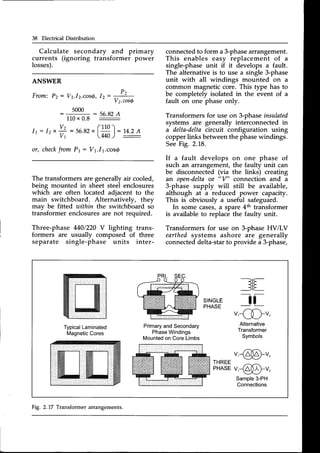 38 Electrical Distribution
Calculate secondary and primary
currents (ignoring transformer power
losses).
ANSWER
From: P2: V2.l2.cos{,Ir: -J2-
-
V't.cos6
- 5ooo : s6.Bz
A
110x 0.8 :
I 1 : 1 2 x
Vz
V1
/ . l 1 n 
= 56.82
t |
"'
l:
'14.2
A
lM}) :
or, check
from P1: V1.I1.cosQ
The transformers are generally air cooled,
being mounted in sheet steel enclosures
which are often located adjacent to the
main switchboard. Alternatively, they
may be fitted within the switchboard sb
transformer enclosuresare not required.
Three-phase 4401220
V lighting trans-
formers are usually composed of three
separate single-phase units inter-
connectedto form a 3-phasearrangement.
This enables easy replacement of a
single-phaseunit if it develops a fault.
The alternative is to use a single 3-phase
unit with all windings mounted on a
common magneticcore. This type has to
be completely isolated in the event of a
fault on one phase only.
Transformersfor use on 3-phaseinsulated
systems are generally interconnected in
a delta-deltacircuit configuration using
copperlinks betweenthe phasewindings.
SeeFig. 2.18.
If a fault develops on one phase of
such an arrangement,the faulty unit can
be disconnected(via the links) creating
an open-delta
or "V" connection and a
3-phase supply will still be available,
although at a reduced power capacity.
This is obviously a useful safeguard.
In some cases,a spare4th transformer
is available to replace the faulty unit.
Transformersfor use on 3-phaseHViLV
earthedsystems ashore are generally
connecteddelta-starto provide a 3-phase,
--r-
_JIE-
SINGLE
PHASE tf
u'{Du,
Typical
Laminated
Magnetic
Cores
Primary
andSecondary
Phase
Windings
Mounted
onCoreLimbs
Alternative
Transformer
Symbols
ffim
u,€&u,
IHISEu,€&u,
Sample3-PH
Connections
Fig. 2.L7 Transformerarrangements.
 