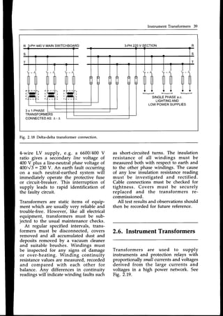 lnstrument Transformers 39
3-PH220V
-
-
'--  
iltflt ilrflr tll||l
ul ul |]i rlr rlr rlr
t t t t t l
i t t i i i
----1'NGL;;F.AS,
u."l-
LIGHTING
AND
LOWPOWERSUPPLIES
3 x 1-PHASE
TRANSFORMERS
CONNECTEDAS:
A-A
R 3-PH440V MAINSWITCHBOARD
Fig. 2.18 Delta-deltatransformerconnection.
4-wire LV supply, e.g. a 6600/400V
ratio gives a secondary line voltage of
400V plus a line-neutral phase
voltage of
400/V3:230 V. An earth fault occurring
on a such neutral-earthed system will
immediately operate the prot-ective fuse
or circuit-breaker. This interruption of
supply leads to rapid identification of
the faulty circuit.
Transformers are static items of equip-
ment which are usually very reliable and
trouble-free. However, like all electrical
equipment, transformers must be sub-
jected to the usual maintenancechecks.
At regular specified intervals, trans-
formers must be disconnected, covers
removed and all accumulated dust and
deposits removed by " vacuum cleaner
and suitable brushes. Windings must
be inspected for any signs of damage
or over-heating. Winding continuity
resistancevalues are measured,recorded
and compared with each other for
balance. Anv differences in continuitv
readings will-indicate winding faults such
as short-circuited turns. The insulation
resistance of all windings must be
measured both with respect to earth and
to the other phase windings. The cause
of any low insulation resistance reading
must be investigated and rectified.
Cable connections must be checked for
tightness. Covers must be securely
replaced and the transformers re-
commissioned.
All testresultsand observationsshould
then be recorded for future reference.
2.6. Instrument Transformers
Transformers are used to supply
instruments and protection relays with
proportionally smallcurrents and voltages
derived from the large currents and
voltages in a high power network. See
Fig.2.19.
 