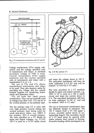 40 Electrical Distribution
MAINBUS-BARS
C-T_
e.g.1000/5A
e.g.
6600/110V
Fig.2.L9 Instrumentconnections
with CT and W.
Voltage transformers (Ws) supply volt-
meters and the voltage operated coils
of instruments and relays. A standard
secondary voltage of 110V is used.
Current transformers (CTs) supply
ammeters and the current operated
coils of instruments and relays with a
s t a n d a r d i s e d 5 A o r l A .
The use of VTs and CTs allows
standardised instruments and relays
to be used. They also improve safety by
providing low voltage and low current
isolated supplies for monitoring instru-
ments and protection relays.
VTs are built like small power
transformers.They arenot normally used
at voltageslessthan 3 kV. CTs can be of
the wound primary or bar primary tyPe.
The bar primary type CT is used with
very high primary current ratings the
wound primary type being used for
small step-down ratios, e.g. 1000/5A
bar primary; 50/5 A wound primary.
The ratio specified on a VT details its
input and output voltages, e.g. 3.3 kV/
110 V is used on a 3.3 kV mains circuit
Fi1.2.20 BarprimaryCT.
and steps the voltage down to 110
The associated instrument will have
scale calibrated 0-3.3 kV and will
marked "3.3 kV/110 V VT ratio".
The ratio specified on a CT similarly
detailsits input and output currents, €.8.
150/5 A CT is used on a 150 A mains
circuit and steps the current down to
5 A. The associated
instrument will have
its scale calibrated
"0-L50 A" and will
be marked "15015A CT ratio".
The use of instrument transformers does
not eliminate danger to operators. The
110 V output from a VT will apply a
severe, possibly lethal shock to un-
suspecting fingers! The secondary circuit
of a CT must neuer be opened while
mains primary load current is flowing.
Excessiveheating will be developed in an
V.
its
be
 