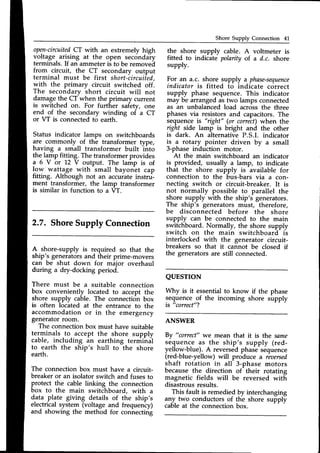 Shore Supply Connection 41
ope-n-circuited
CT with an extremely high
voltage, ar_isingat the open sec6ndaiy
terminals.If an ammeteris to be removed
from circuit, the CT secondary output
terminal must be first short-circuiied,
with the primary circuit switched off.
The secondary short circuit will not
damagethe CT when the primary current
is switched on. For further s#ety, one
end of the secondary winding of a CT
or VT is connectedto earth.
Status indicator lamps on switchboards
are .commonly of the transformer type,
having a small transformer built into
the lamp fitting. The transformer provides
a 6 Y or 12 V output. The lamp is of
!9ry watla,ge with small bayon-et cap
fitting. Although not an accuiate instrui-
ment transformer, the lamp transformer
is similar in function to a VT.
the shore supply cable. A voltmeter is
fitted to indicate polarity of.a d.c. shore
supply.
For an a.c. shore supply a phase-sequence
indicator is fitted to indicate correct
supply phase sequence. This indicator
may be arranged as two lamps connected
as an unbalanced load acrossthe three
phases via resistors and capacitors.The
sequenceis "right" (or correct)when the
ight side lamp is bright and the other
is dark. An alternative P.S.I. indicator
is a rotary pointer driven by u small
3-phaseinduction motor.
At the main switchboard an indicator
is provided, usually a lamp, to indicate
that the shore supply is available for
connection to the bus-bars via a con-
necting switch or circuit-breaker. It is
not normally possible to parallel the
shore supply with the ship's generators.
The ship's generators must, therefore,
be disconnected before the shore
supply can be connected to the main
switchboard. Normally, the shore supply
switch on the main switchboard- is
interlocked with the generator circuit-
breakers so that it cannot be closed if
the generators are still connected.
QUESTTON
A/hy is it essential to know if the phase
sequence of the incoming shore supply
is "correct"?
ANSWER
By "correct"
we mean that it is the same
sequence as the ship's supply (red-
yellow-blue). A reversedphase sequence
(red-blue-yellow) will produce a reaersed
shaft rotation in all 3-phase motors
because the direction of their rotating
magnetic fields will be reversed with
disastrousresults.
This fault is remedied by interchanging
any_two conductors of the shore supply
cableat the connectionbox.
A shore-supply is required so that the
ship's generatorsand their prime-movers
can be shut down for major overhaul
during a dry-docking period.
There must be a suitable connection
box conveniently located to accept the
shore supply ca6le. The connection box
is often located at the entrance to the
accommodation or in the emergency
generatorroom.
The connectionbox must have suitable
terminals to accept the shore supply
cable, including an earthing termihdl
to earth the ship's hull to the shore
earth.
The connection box must have a circuit-
breaker or an isolator switch and fuses to
protect the cable linking the connection
box to the main switchboard, with a
data plate giving details of the ship's
electrrcalsystem (voltage and frequency)
and showing the method for connecting
 